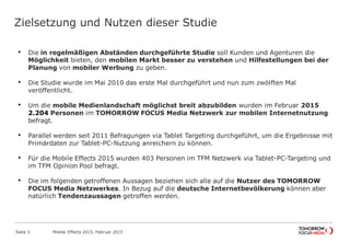 Zielsetzung und Nutzen dieser Studie
• Die in regelmäßigen Abständen durchgeführte Studie soll Kunden und Agenturen die
Möglichkeit bieten, den mobilen Markt besser zu verstehen und Hilfestellungen bei der
Planung von mobiler Werbung zu geben.
• Die Studie wurde im Mai 2010 das erste Mal durchgeführt und nun zum zwölften Mal
veröffentlicht.
• Um die mobile Medienlandschaft möglichst breit abzubilden wurden im Februar 2015
2.204 Personen im TOMORROW FOCUS Media Netzwerk zur mobilen Internetnutzung
befragt.
• Parallel werden seit 2011 Befragungen via Tablet Targeting durchgeführt, um die Ergebnisse mit
Primärdaten zur Tablet-PC-Nutzung anreichern zu können.
• Für die Mobile Effects 2015 wurden 403 Personen im TFM Netzwerk via Tablet-PC-Targeting und
im TFM Opinion Pool befragt.
• Die im folgenden getroffenen Aussagen beziehen sich alle auf die Nutzer des TOMORROW
FOCUS Media Netzwerkes. In Bezug auf die deutsche Internetbevölkerung können aber
natürlich Tendenzaussagen getroffen werden.
Mobile Effects 2015, Februar 2015Seite 3
 