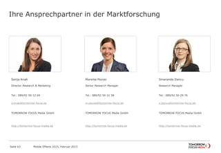 Ihre Ansprechpartner in der Marktforschung
Sonja Knab
Director Research & Marketing
Tel.: 089/92 50-12 69
s.knab@tomorrow-focus.de
ForwardAdGroup
http://tomorrow-focus-media.de
Mareike Pezzei
Senior Research Manager
Tel.: 089/92 50-31 58
m.pezzei@tomorrow-focus.de
ForwardAdGroup
http://tomorrow-focus-media.de
Smaranda Dancu
Research Manager
Tel.: 089/92 50-29 76
s.dancu@tomorrow-focus.de
ForwardAdGroup
http://tomorrow-focus-media.de
Mobile Effects 2015, Februar 2015Seite 63
 