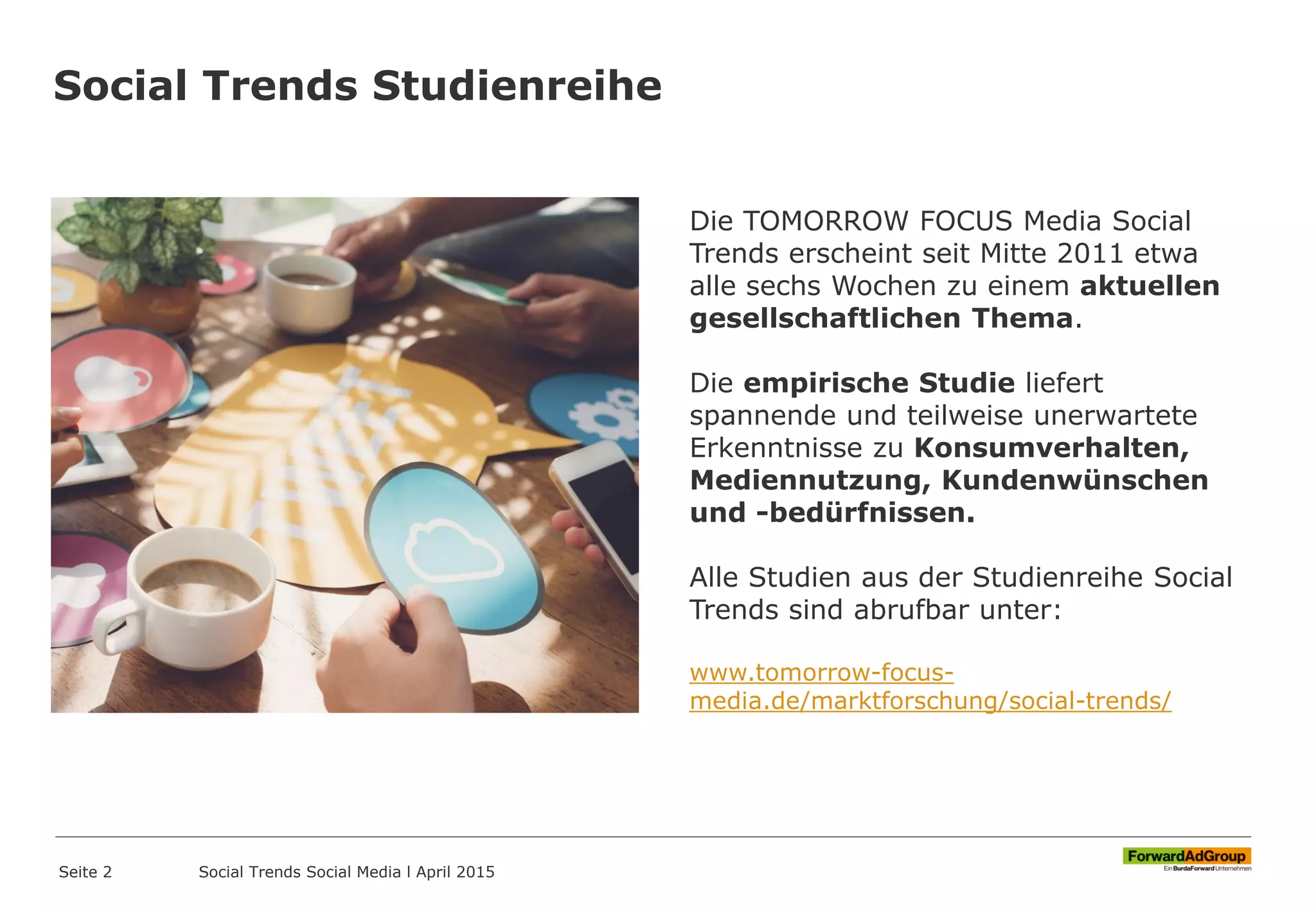 Social Trends Studienreihe
Seite 2
Die TOMORROW FOCUS Media Social
Trends erscheint seit Mitte 2011 etwa
alle sechs Wochen zu einem aktuellen
gesellschaftlichen Thema.
Die empirische Studie liefert
spannende und teilweise unerwartete
Erkenntnisse zu Konsumverhalten,
Mediennutzung, Kundenwünschen
und -bedürfnissen.
Alle Studien aus der Studienreihe Social
Trends sind abrufbar unter:
www.tomorrow-focus-
media.de/marktforschung/social-trends/
Social Trends Social Media l April 2015
 
