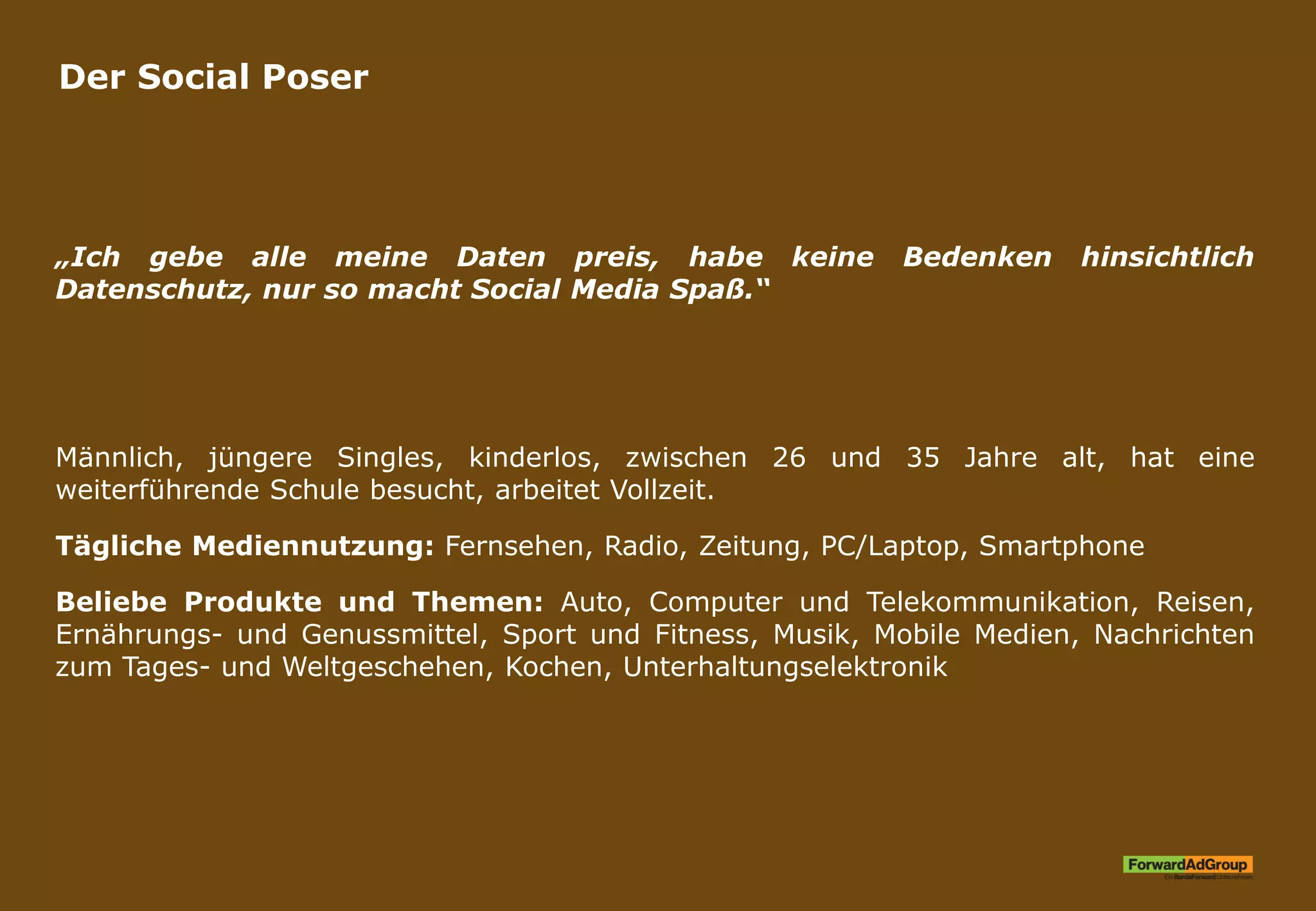 Der Social Poser
„Ich gebe alle meine Daten preis, habe keine Bedenken hinsichtlich
Datenschutz, nur so macht Social Media Spaß.“
Männlich, jüngere Singles, kinderlos, zwischen 26 und 35 Jahre alt, hat eine
weiterführende Schule besucht, arbeitet Vollzeit.
Tägliche Mediennutzung: Fernsehen, Radio, Zeitung, PC/Laptop, Smartphone
Beliebe Produkte und Themen: Auto, Computer und Telekommunikation, Reisen,
Ernährungs- und Genussmittel, Sport und Fitness, Musik, Mobile Medien, Nachrichten
zum Tages- und Weltgeschehen, Kochen, Unterhaltungselektronik
 