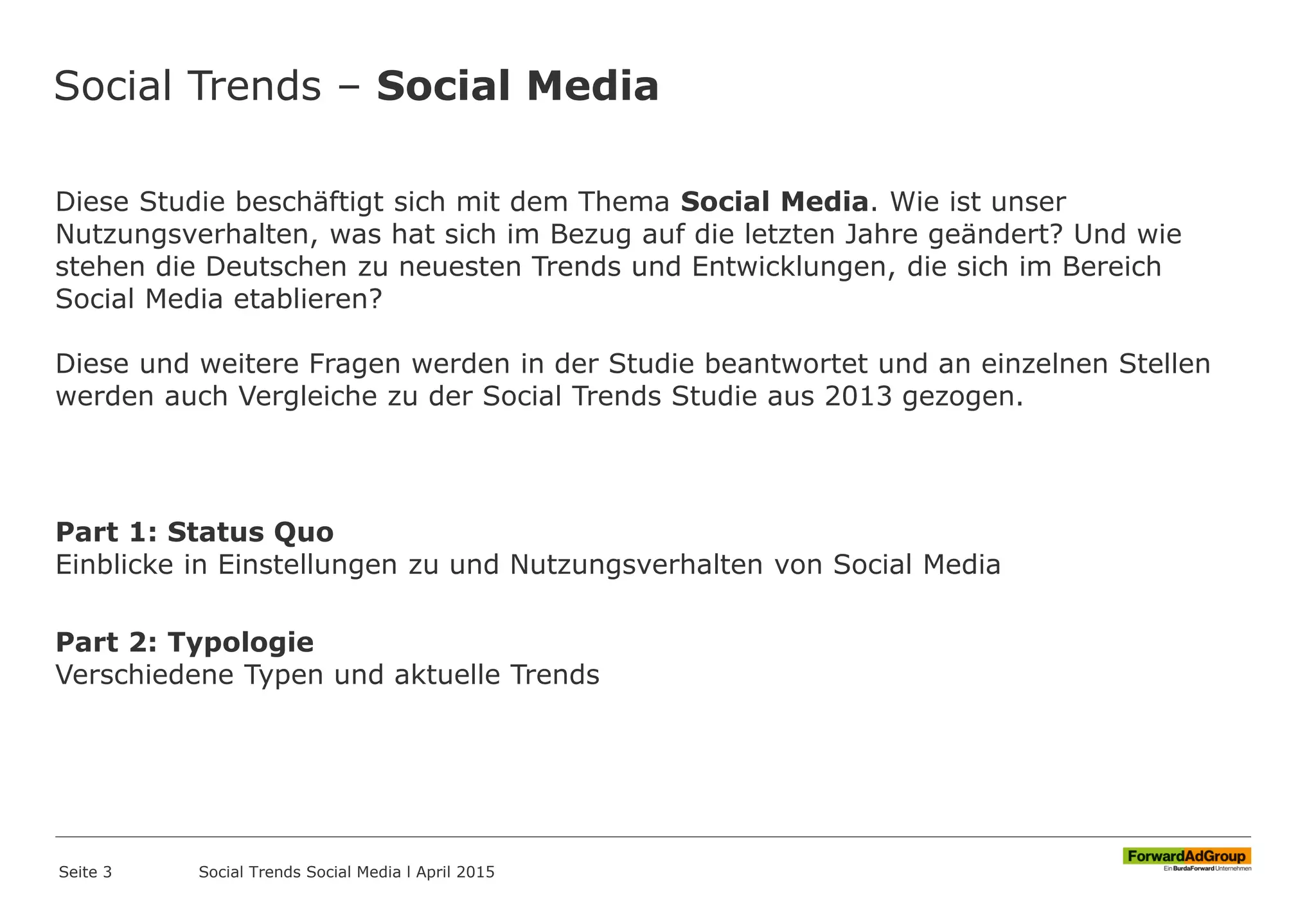 Social Trends – Social Media
Diese Studie beschäftigt sich mit dem Thema Social Media. Wie ist unser
Nutzungsverhalten, was hat sich im Bezug auf die letzten Jahre geändert? Und wie
stehen die Deutschen zu neuesten Trends und Entwicklungen, die sich im Bereich
Social Media etablieren?
Diese und weitere Fragen werden in der Studie beantwortet und an einzelnen Stellen
werden auch Vergleiche zu der Social Trends Studie aus 2013 gezogen.
Part 1: Status Quo
Einblicke in Einstellungen zu und Nutzungsverhalten von Social Media
Part 2: Typologie
Verschiedene Typen und aktuelle Trends
Seite 3 Social Trends Social Media l April 2015
 