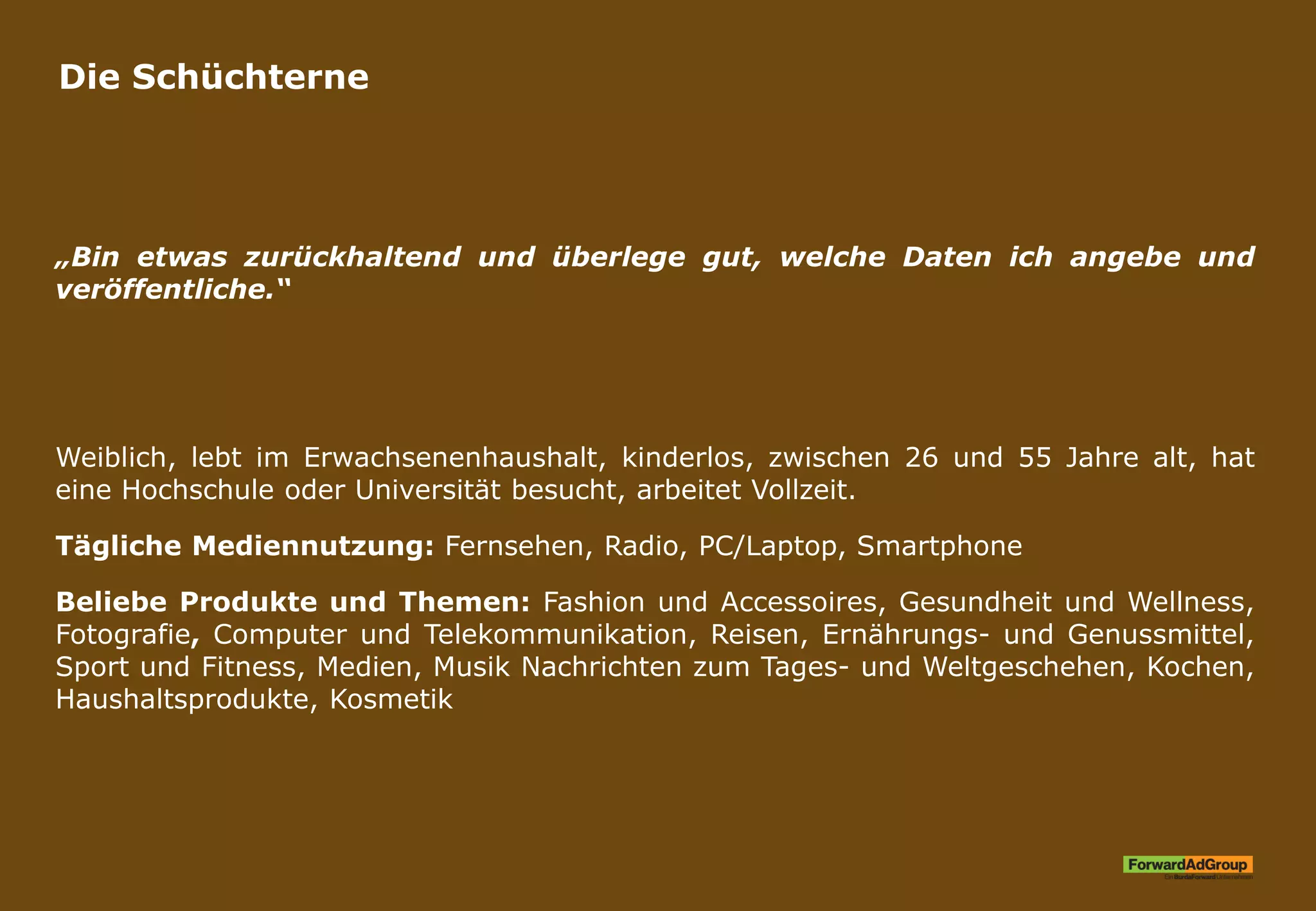Die Schüchterne
„Bin etwas zurückhaltend und überlege gut, welche Daten ich angebe und
veröffentliche.“
Weiblich, lebt im Erwachsenenhaushalt, kinderlos, zwischen 26 und 55 Jahre alt, hat
eine Hochschule oder Universität besucht, arbeitet Vollzeit.
Tägliche Mediennutzung: Fernsehen, Radio, PC/Laptop, Smartphone
Beliebe Produkte und Themen: Fashion und Accessoires, Gesundheit und Wellness,
Fotografie, Computer und Telekommunikation, Reisen, Ernährungs- und Genussmittel,
Sport und Fitness, Medien, Musik Nachrichten zum Tages- und Weltgeschehen, Kochen,
Haushaltsprodukte, Kosmetik
 