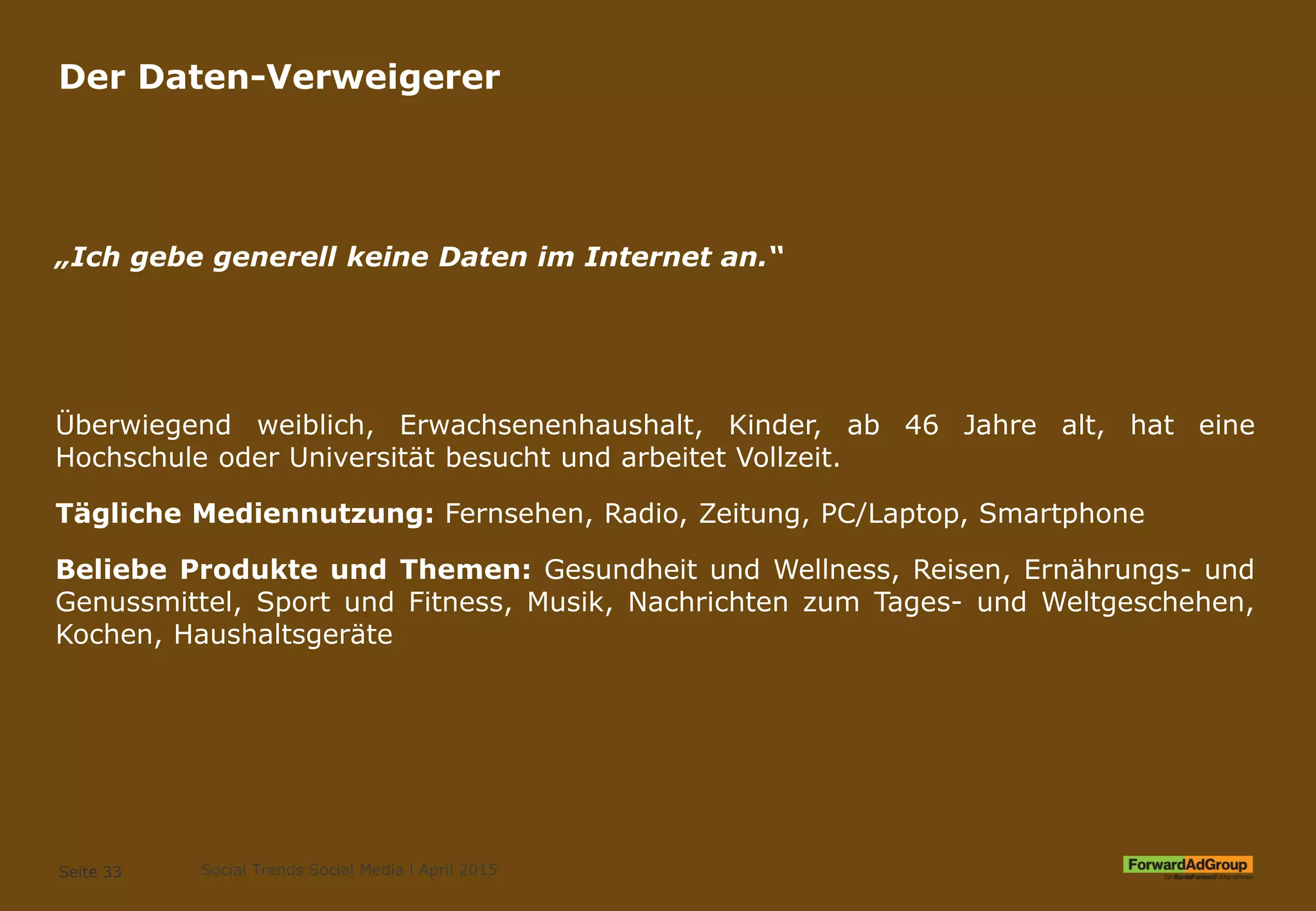 Der Daten-Verweigerer
„Ich gebe generell keine Daten im Internet an.“
Überwiegend weiblich, Erwachsenenhaushalt, Kinder, ab 46 Jahre alt, hat eine
Hochschule oder Universität besucht und arbeitet Vollzeit.
Tägliche Mediennutzung: Fernsehen, Radio, Zeitung, PC/Laptop, Smartphone
Beliebe Produkte und Themen: Gesundheit und Wellness, Reisen, Ernährungs- und
Genussmittel, Sport und Fitness, Musik, Nachrichten zum Tages- und Weltgeschehen,
Kochen, Haushaltsgeräte
Seite 33 Social Trends Social Media l April 2015
 