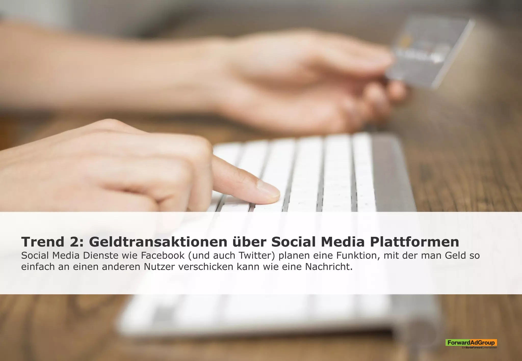 Trend 2: Geldtransaktionen über Social Media Plattformen
Social Media Dienste wie Facebook (und auch Twitter) planen eine Funktion, mit der man Geld so
einfach an einen anderen Nutzer verschicken kann wie eine Nachricht.
 