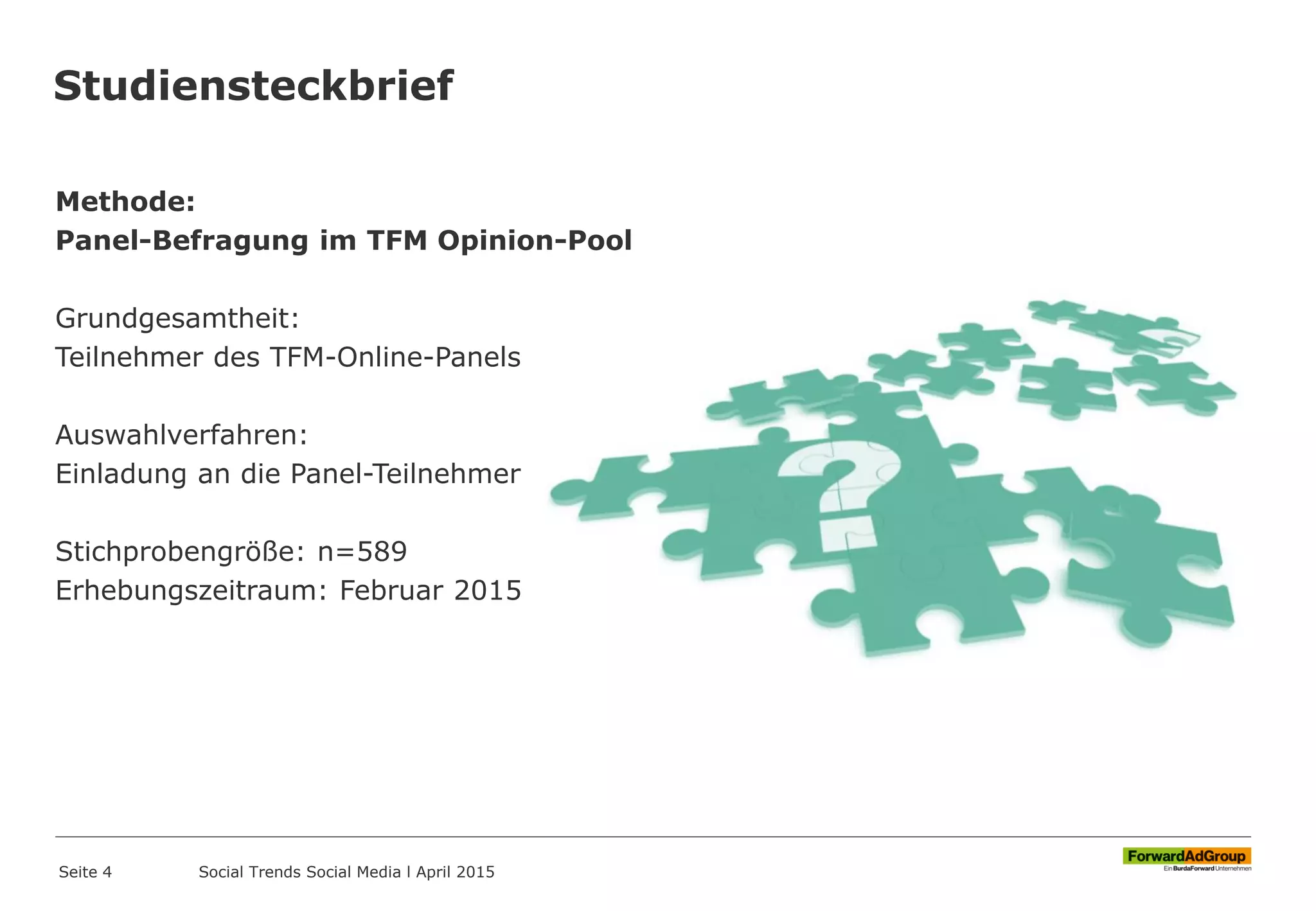 Studiensteckbrief
Methode:
Panel-Befragung im TFM Opinion-Pool
Grundgesamtheit:
Teilnehmer des TFM-Online-Panels
Auswahlverfahren:
Einladung an die Panel-Teilnehmer
Stichprobengröße: n=589
Erhebungszeitraum: Februar 2015
Seite 4 Social Trends Social Media l April 2015
 