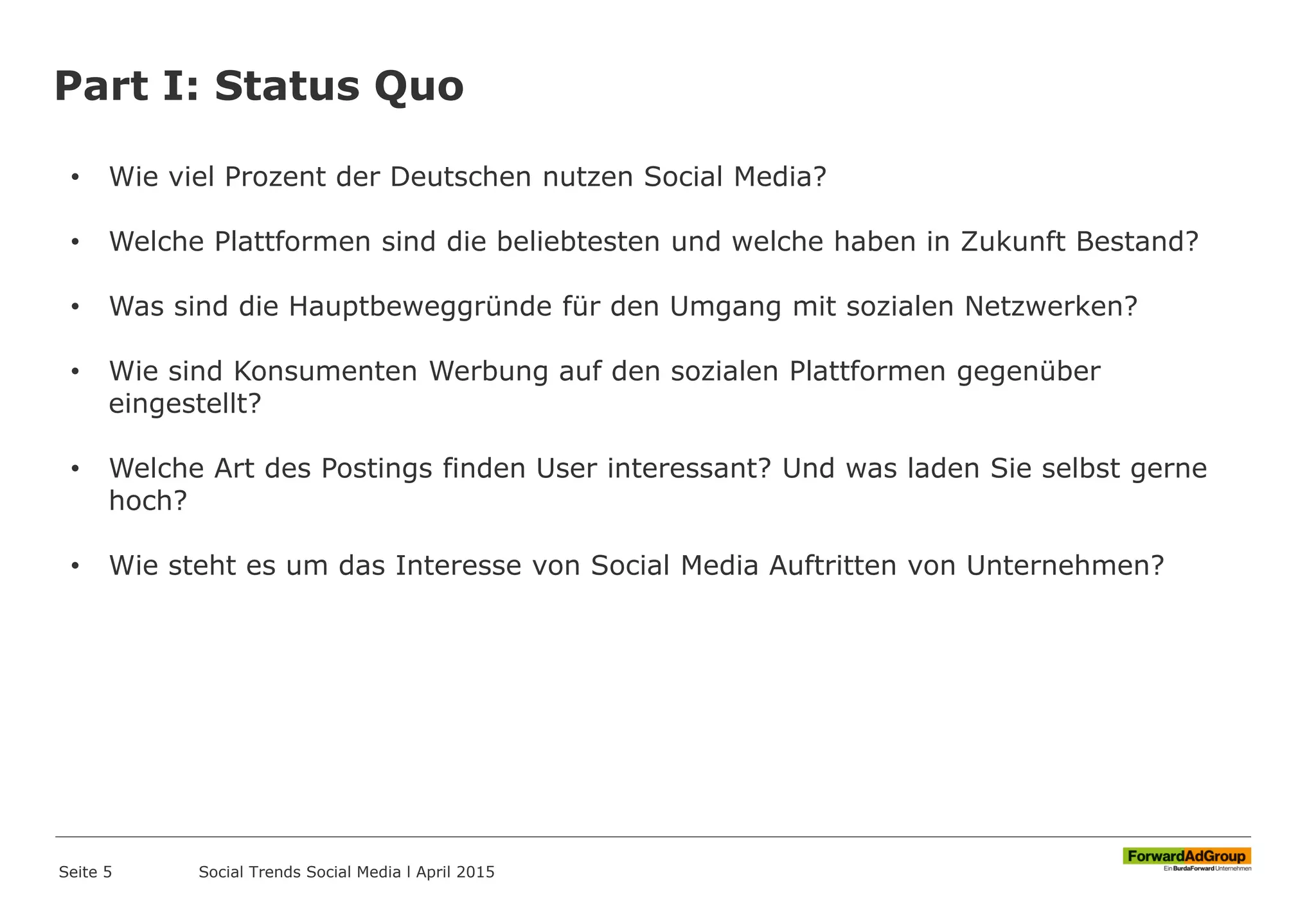 Part I: Status Quo
Seite 5
• Wie viel Prozent der Deutschen nutzen Social Media?
• Welche Plattformen sind die beliebtesten und welche haben in Zukunft Bestand?
• Was sind die Hauptbeweggründe für den Umgang mit sozialen Netzwerken?
• Wie sind Konsumenten Werbung auf den sozialen Plattformen gegenüber
eingestellt?
• Welche Art des Postings finden User interessant? Und was laden Sie selbst gerne
hoch?
• Wie steht es um das Interesse von Social Media Auftritten von Unternehmen?
Social Trends Social Media l April 2015
 