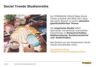Social Trends Studienreihe
Seite 2
Die TOMORROW FOCUS Media Social
Trends erscheint seit Mitte 2011 etwa
alle sechs Wochen zu einem aktuellen
gesellschaftlichen Thema.
Die empirische Studie liefert
spannende und teilweise unerwartete
Erkenntnisse zu Konsumverhalten,
Mediennutzung, Kundenwünschen
und -bedürfnissen.
Alle Studien aus der Studienreihe Social
Trends sind abrufbar unter:
www.tomorrow-focus-
media.de/marktforschung/social-trends/
Social Trends Social Media l April 2015
 