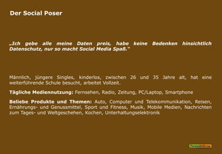 Der Social Poser
„Ich gebe alle meine Daten preis, habe keine Bedenken hinsichtlich
Datenschutz, nur so macht Social Media Spaß.“
Männlich, jüngere Singles, kinderlos, zwischen 26 und 35 Jahre alt, hat eine
weiterführende Schule besucht, arbeitet Vollzeit.
Tägliche Mediennutzung: Fernsehen, Radio, Zeitung, PC/Laptop, Smartphone
Beliebe Produkte und Themen: Auto, Computer und Telekommunikation, Reisen,
Ernährungs- und Genussmittel, Sport und Fitness, Musik, Mobile Medien, Nachrichten
zum Tages- und Weltgeschehen, Kochen, Unterhaltungselektronik
 