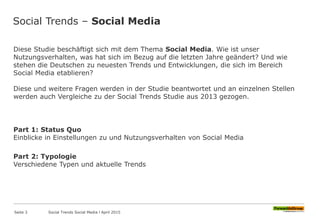Social Trends – Social Media
Diese Studie beschäftigt sich mit dem Thema Social Media. Wie ist unser
Nutzungsverhalten, was hat sich im Bezug auf die letzten Jahre geändert? Und wie
stehen die Deutschen zu neuesten Trends und Entwicklungen, die sich im Bereich
Social Media etablieren?
Diese und weitere Fragen werden in der Studie beantwortet und an einzelnen Stellen
werden auch Vergleiche zu der Social Trends Studie aus 2013 gezogen.
Part 1: Status Quo
Einblicke in Einstellungen zu und Nutzungsverhalten von Social Media
Part 2: Typologie
Verschiedene Typen und aktuelle Trends
Seite 3 Social Trends Social Media l April 2015
 