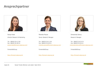 Ansprechpartner
Sonja Knab
Director Research & Marketing
Tel.: 089/92 50-12 69
Fax: 089/92 50-28 51
sonja.knab@forward-adgroup.com
ForwardAdGroup
http://forward-adgroup.de
Mareike Pezzei
Senior Research Manager
Tel.: 089/92 50-31 58
Fax: 089/92 50-28 51
mareike.pezzei@forward-adgroup.com
ForwardAdGroup
http://forward-adgroup.de
Smaranda Dancu
Research Manager
Tel.: 089/92 50-29 76
Fax: 089/92 50-28 51
smaranda.dancu@forward-adgroup.com
ForwardAdGroup
http://forward-adgroup.de
Seite 45 Social Trends Wohnen und Leben l April 2013
 