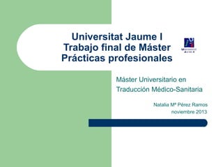 Universitat Jaume I
Trabajo final de Máster
Prácticas profesionales
Máster Universitario en
Traducción Médico-Sanitaria
Natalia Mª Pérez Ramos
noviembre 2013

 