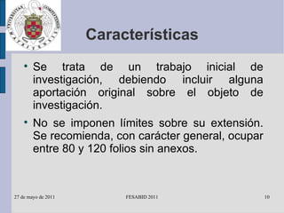 Características Se trata de un trabajo inicial de investigación, debiendo incluir alguna aportación original sobre el objeto de investigación. No se imponen límites sobre su extensión. Se recomienda, con carácter general, ocupar entre 80 y 120 folios sin anexos. 
