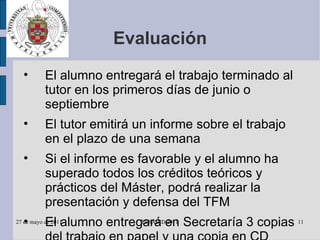 Evaluación El alumno entregará el trabajo terminado al tutor en los primeros días de junio o septiembre El tutor emitirá un informe sobre el trabajo en el plazo de una semana Si el informe es favorable y el alumno ha superado todos los créditos teóricos y prácticos del Máster, podrá realizar la presentación y defensa del TFM El alumno entregará en Secretaría 3 copias del trabajo en papel y una copia en CD junto con el informe favorable del tutor 
