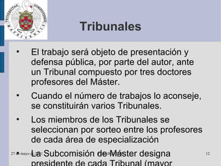 Tribunales El trabajo será objeto de presentación y defensa pública, por parte del autor, ante un Tribunal compuesto por tres doctores profesores del Máster. Cuando el número de trabajos lo aconseje, se constituirán varios Tribunales. Los miembros de los Tribunales se seleccionan por sorteo entre los profesores de cada área de especialización La Subcomisión de Máster designa presidente de cada Tribunal (mayor categoría y antigüedad) y distribuye los estudiantes entre los distintos Tribunales. 