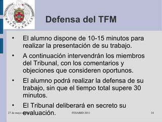 Defensa del TFM El alumno dispone de 10-15 minutos para realizar la presentación de su trabajo. A continuación intervendrán los miembros del Tribunal, con los comentarios y objeciones que consideren oportunos. El alumno podrá realizar la defensa de su trabajo, sin que el tiempo total supere 30 minutos. El Tribunal deliberará en secreto su evaluación. 