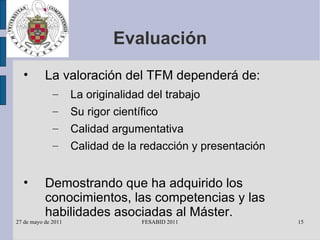 Evaluación La valoración del TFM dependerá de: La originalidad del trabajo Su rigor científico Calidad argumentativa Calidad de la redacción y presentación Demostrando que ha adquirido los conocimientos, las competencias y las habilidades asociadas al Máster. 
