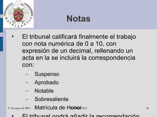 Notas El tribunal calificará finalmente el trabajo con nota numérica de 0 a 10, con expresión de un decimal, rellenando un acta en la se incluirá la correspondencia con: Suspenso Aprobado Notable Sobresaliente Matrícula de Honor El tribunal podrá añadir la recomendación de que el trabajo, en función de su calidad, se publique en los e-prints de la Universidad 