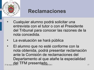 Reclamaciones Cualquier alumno podrá solicitar una entrevista con el tutor o con el Presidente del Tribunal para conocer las razones de la nota concedida. La evaluación se hará pública El alumno que no esté conforme con la nota obtenida, podrá presentar reclamación ante la Comisión de reclamaciones del Departamento al que atañe la especialidad del TFM presentado. 