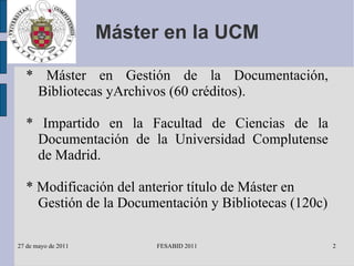 Máster en la UCM * Máster en Gestión de la Documentación, Bibliotecas yArchivos (60 créditos). * Impartido en la Facultad de Ciencias de la Documentación de la Universidad Complutense de Madrid. * Modificación del anterior título de Máster en Gestión de la Documentación y Bibliotecas (120c) 