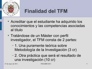 Finalidad del TFM Acreditar que el estudiante ha adquirido los conocimientos y las competencias asociadas al título Tratándose de un Máster con perfil investigador, el TFM consta de 2 partes: 1. Una puramente teórica sobre Metodología de la Investigación (3 cr) 2. Otra práctica que será el resultado de una investigación (10 cr) 