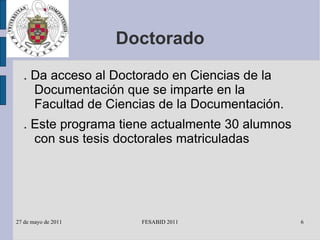 Doctorado . Da acceso al Doctorado en Ciencias de la Documentación que se imparte en la Facultad de Ciencias de la Documentación. . Este programa tiene actualmente 30 alumnos con sus tesis doctorales matriculadas 