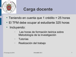 Carga docente Teniendo en cuenta que 1 crédito = 25 horas El TFM debe ocupar al estudiante 325 horas Incluyendo: Las horas de formación teórica sobre Metodología de la investigación Tutorías Realización del trabajo 