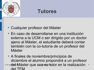 Tutores Cualquier profesor del Máster En caso de desarrollarse en una institución externa a la UCM o ser dirigido por un doctor ajeno al Máster, el estudiante deberá contar también con la co-tutoría de un profesor del Máster A finales de noviembre/principios de diciembre el alumno propondrá a un profesor del Máster que sea su tutor en la realización del TFM A principios de diciembre el alumno inscribirá en la Secretaría el título del TFM y su tutor 