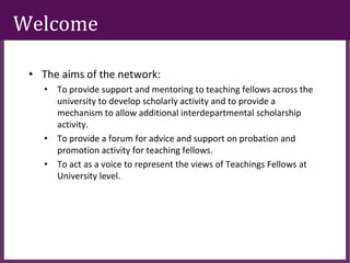 ∂
Welcome
• The aims of the network:
• To provide support and mentoring to teaching fellows across the
university to develop scholarly activity and to provide a
mechanism to allow additional interdepartmental scholarship
activity.
• To provide a forum for advice and support on probation and
promotion activity for teaching fellows.
• To act as a voice to represent the views of Teachings Fellows at
University level.
 