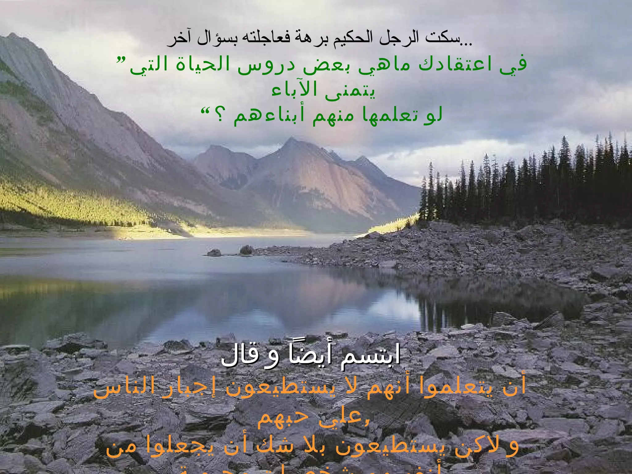 سكت الرجل الحكيم برهة فعاجلته بسؤال آخر ...   ”  في اعتقادك ماهي بعض دروس الحياة التي يتمنى الآباء  لو تعلمها منهم أبناءهم ؟ “ ابتسم أيضاً و قال أن يتعلموا أنهم لا يستطيعون إجبار الناس علي حبهم  , و لاكن يستطيعون بلا شك أن يجعلوا من أنفسهم شخصيات محبوبة 