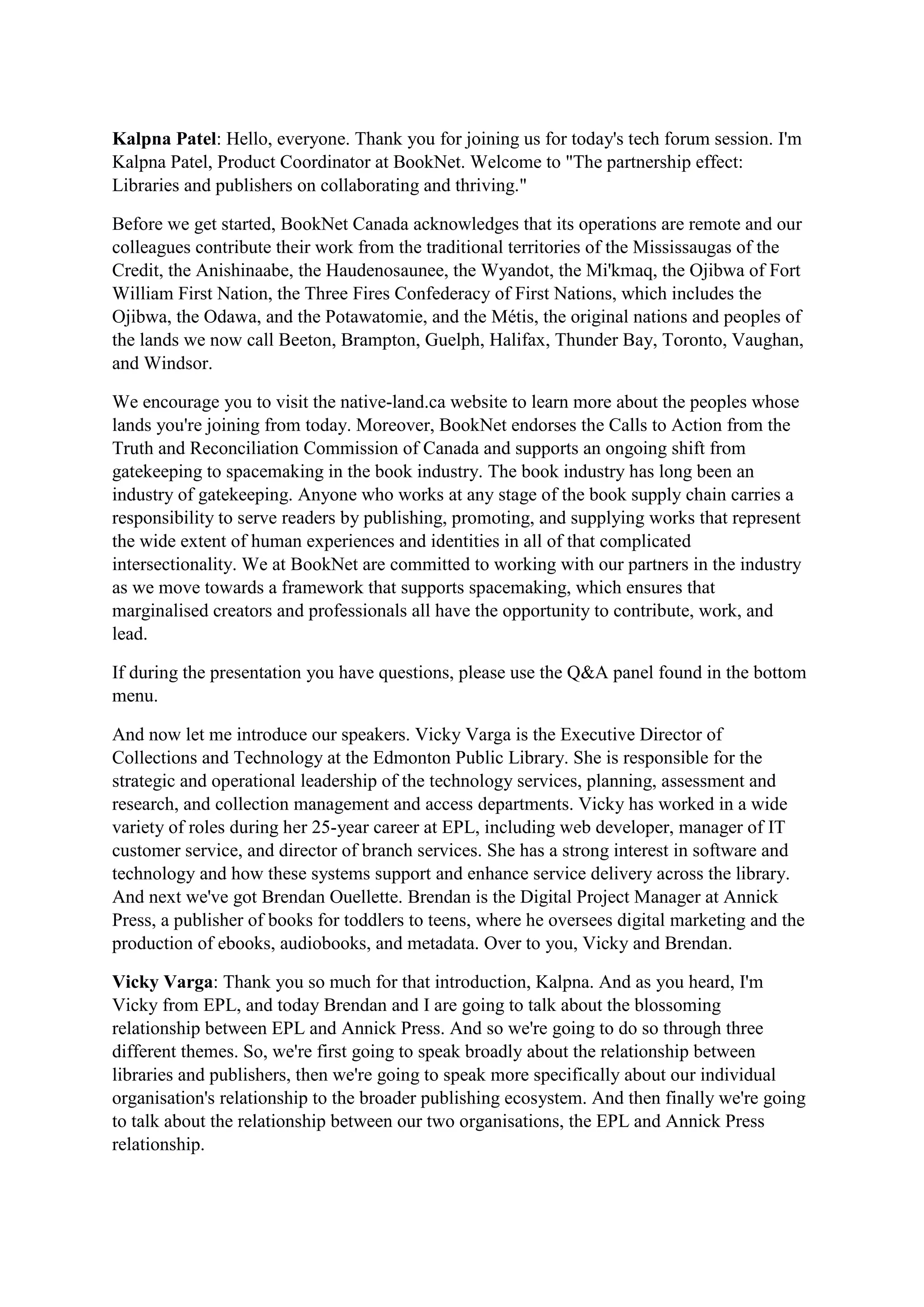 Kalpna Patel: Hello, everyone. Thank you for joining us for today's tech forum session. I'm
Kalpna Patel, Product Coordinator at BookNet. Welcome to "The partnership effect:
Libraries and publishers on collaborating and thriving."
Before we get started, BookNet Canada acknowledges that its operations are remote and our
colleagues contribute their work from the traditional territories of the Mississaugas of the
Credit, the Anishinaabe, the Haudenosaunee, the Wyandot, the Mi'kmaq, the Ojibwa of Fort
William First Nation, the Three Fires Confederacy of First Nations, which includes the
Ojibwa, the Odawa, and the Potawatomie, and the Métis, the original nations and peoples of
the lands we now call Beeton, Brampton, Guelph, Halifax, Thunder Bay, Toronto, Vaughan,
and Windsor.
We encourage you to visit the native-land.ca website to learn more about the peoples whose
lands you're joining from today. Moreover, BookNet endorses the Calls to Action from the
Truth and Reconciliation Commission of Canada and supports an ongoing shift from
gatekeeping to spacemaking in the book industry. The book industry has long been an
industry of gatekeeping. Anyone who works at any stage of the book supply chain carries a
responsibility to serve readers by publishing, promoting, and supplying works that represent
the wide extent of human experiences and identities in all of that complicated
intersectionality. We at BookNet are committed to working with our partners in the industry
as we move towards a framework that supports spacemaking, which ensures that
marginalised creators and professionals all have the opportunity to contribute, work, and
lead.
If during the presentation you have questions, please use the Q&A panel found in the bottom
menu.
And now let me introduce our speakers. Vicky Varga is the Executive Director of
Collections and Technology at the Edmonton Public Library. She is responsible for the
strategic and operational leadership of the technology services, planning, assessment and
research, and collection management and access departments. Vicky has worked in a wide
variety of roles during her 25-year career at EPL, including web developer, manager of IT
customer service, and director of branch services. She has a strong interest in software and
technology and how these systems support and enhance service delivery across the library.
And next we've got Brendan Ouellette. Brendan is the Digital Project Manager at Annick
Press, a publisher of books for toddlers to teens, where he oversees digital marketing and the
production of ebooks, audiobooks, and metadata. Over to you, Vicky and Brendan.
Vicky Varga: Thank you so much for that introduction, Kalpna. And as you heard, I'm
Vicky from EPL, and today Brendan and I are going to talk about the blossoming
relationship between EPL and Annick Press. And so we're going to do so through three
different themes. So, we're first going to speak broadly about the relationship between
libraries and publishers, then we're going to speak more specifically about our individual
organisation's relationship to the broader publishing ecosystem. And then finally we're going
to talk about the relationship between our two organisations, the EPL and Annick Press
relationship.
 