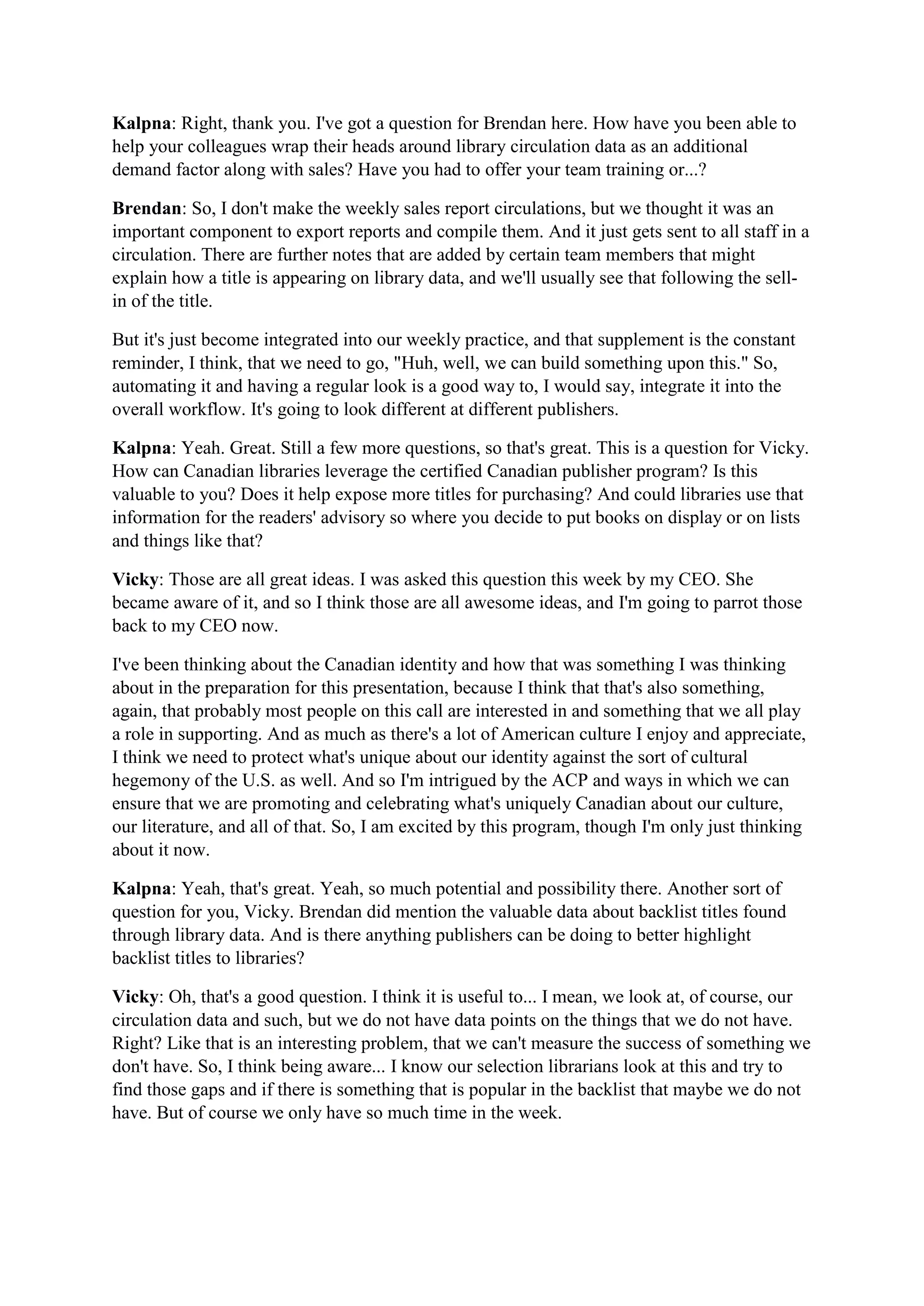 Kalpna: Right, thank you. I've got a question for Brendan here. How have you been able to
help your colleagues wrap their heads around library circulation data as an additional
demand factor along with sales? Have you had to offer your team training or...?
Brendan: So, I don't make the weekly sales report circulations, but we thought it was an
important component to export reports and compile them. And it just gets sent to all staff in a
circulation. There are further notes that are added by certain team members that might
explain how a title is appearing on library data, and we'll usually see that following the sell-
in of the title.
But it's just become integrated into our weekly practice, and that supplement is the constant
reminder, I think, that we need to go, "Huh, well, we can build something upon this." So,
automating it and having a regular look is a good way to, I would say, integrate it into the
overall workflow. It's going to look different at different publishers.
Kalpna: Yeah. Great. Still a few more questions, so that's great. This is a question for Vicky.
How can Canadian libraries leverage the certified Canadian publisher program? Is this
valuable to you? Does it help expose more titles for purchasing? And could libraries use that
information for the readers' advisory so where you decide to put books on display or on lists
and things like that?
Vicky: Those are all great ideas. I was asked this question this week by my CEO. She
became aware of it, and so I think those are all awesome ideas, and I'm going to parrot those
back to my CEO now.
I've been thinking about the Canadian identity and how that was something I was thinking
about in the preparation for this presentation, because I think that that's also something,
again, that probably most people on this call are interested in and something that we all play
a role in supporting. And as much as there's a lot of American culture I enjoy and appreciate,
I think we need to protect what's unique about our identity against the sort of cultural
hegemony of the U.S. as well. And so I'm intrigued by the ACP and ways in which we can
ensure that we are promoting and celebrating what's uniquely Canadian about our culture,
our literature, and all of that. So, I am excited by this program, though I'm only just thinking
about it now.
Kalpna: Yeah, that's great. Yeah, so much potential and possibility there. Another sort of
question for you, Vicky. Brendan did mention the valuable data about backlist titles found
through library data. And is there anything publishers can be doing to better highlight
backlist titles to libraries?
Vicky: Oh, that's a good question. I think it is useful to... I mean, we look at, of course, our
circulation data and such, but we do not have data points on the things that we do not have.
Right? Like that is an interesting problem, that we can't measure the success of something we
don't have. So, I think being aware... I know our selection librarians look at this and try to
find those gaps and if there is something that is popular in the backlist that maybe we do not
have. But of course we only have so much time in the week.
 