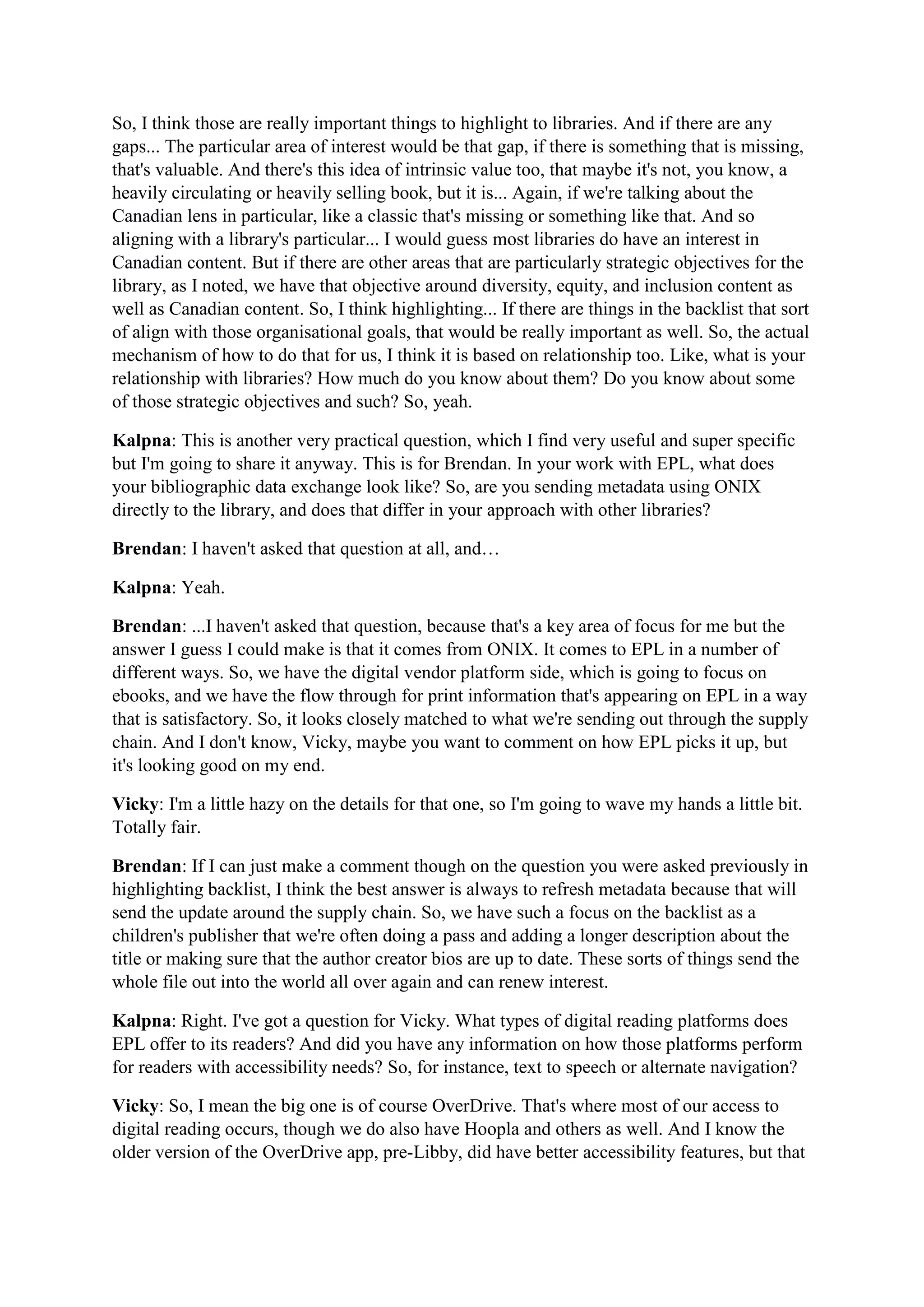 So, I think those are really important things to highlight to libraries. And if there are any
gaps... The particular area of interest would be that gap, if there is something that is missing,
that's valuable. And there's this idea of intrinsic value too, that maybe it's not, you know, a
heavily circulating or heavily selling book, but it is... Again, if we're talking about the
Canadian lens in particular, like a classic that's missing or something like that. And so
aligning with a library's particular... I would guess most libraries do have an interest in
Canadian content. But if there are other areas that are particularly strategic objectives for the
library, as I noted, we have that objective around diversity, equity, and inclusion content as
well as Canadian content. So, I think highlighting... If there are things in the backlist that sort
of align with those organisational goals, that would be really important as well. So, the actual
mechanism of how to do that for us, I think it is based on relationship too. Like, what is your
relationship with libraries? How much do you know about them? Do you know about some
of those strategic objectives and such? So, yeah.
Kalpna: This is another very practical question, which I find very useful and super specific
but I'm going to share it anyway. This is for Brendan. In your work with EPL, what does
your bibliographic data exchange look like? So, are you sending metadata using ONIX
directly to the library, and does that differ in your approach with other libraries?
Brendan: I haven't asked that question at all, and…
Kalpna: Yeah.
Brendan: ...I haven't asked that question, because that's a key area of focus for me but the
answer I guess I could make is that it comes from ONIX. It comes to EPL in a number of
different ways. So, we have the digital vendor platform side, which is going to focus on
ebooks, and we have the flow through for print information that's appearing on EPL in a way
that is satisfactory. So, it looks closely matched to what we're sending out through the supply
chain. And I don't know, Vicky, maybe you want to comment on how EPL picks it up, but
it's looking good on my end.
Vicky: I'm a little hazy on the details for that one, so I'm going to wave my hands a little bit.
Totally fair.
Brendan: If I can just make a comment though on the question you were asked previously in
highlighting backlist, I think the best answer is always to refresh metadata because that will
send the update around the supply chain. So, we have such a focus on the backlist as a
children's publisher that we're often doing a pass and adding a longer description about the
title or making sure that the author creator bios are up to date. These sorts of things send the
whole file out into the world all over again and can renew interest.
Kalpna: Right. I've got a question for Vicky. What types of digital reading platforms does
EPL offer to its readers? And did you have any information on how those platforms perform
for readers with accessibility needs? So, for instance, text to speech or alternate navigation?
Vicky: So, I mean the big one is of course OverDrive. That's where most of our access to
digital reading occurs, though we do also have Hoopla and others as well. And I know the
older version of the OverDrive app, pre-Libby, did have better accessibility features, but that
 