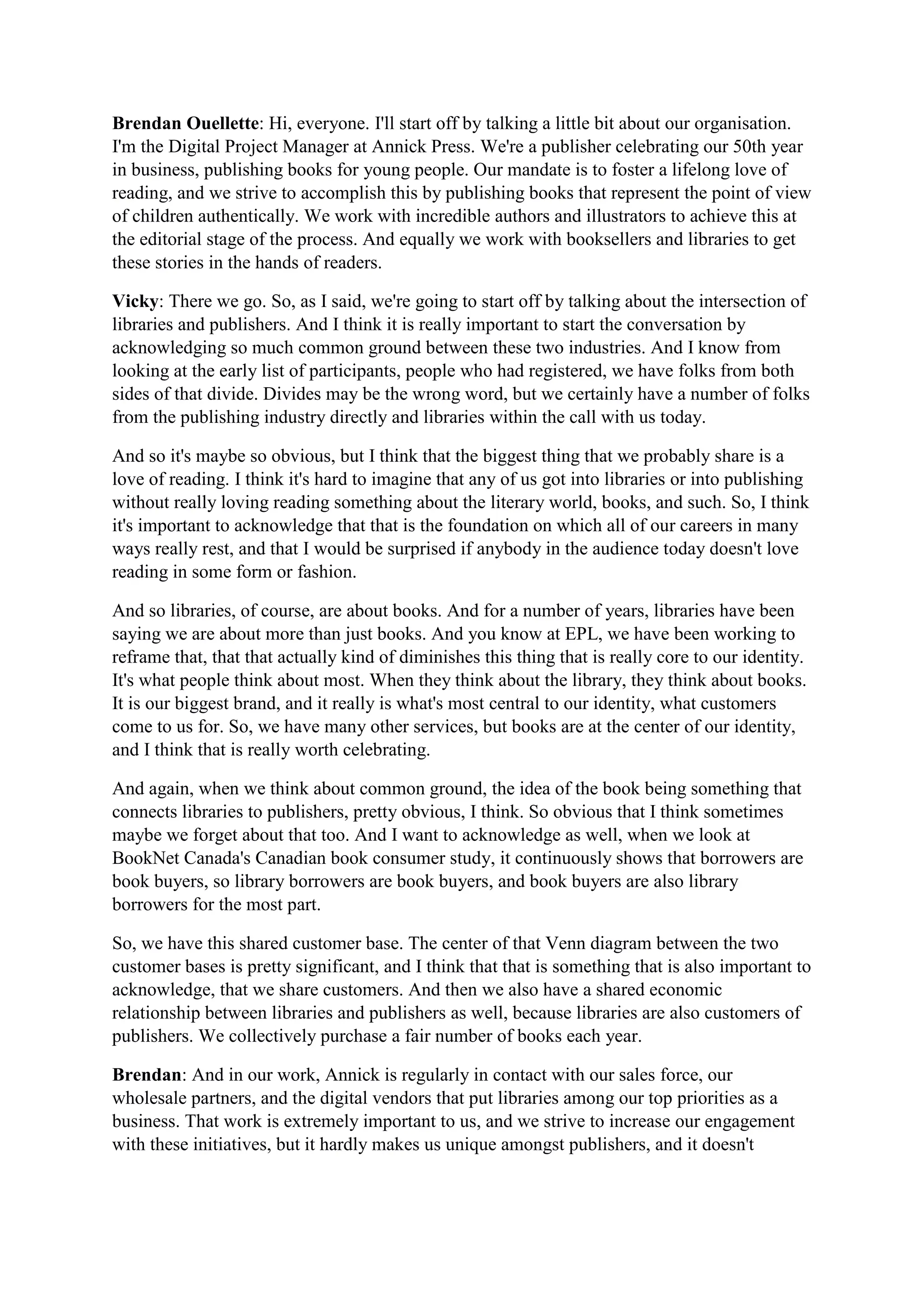 Brendan Ouellette: Hi, everyone. I'll start off by talking a little bit about our organisation.
I'm the Digital Project Manager at Annick Press. We're a publisher celebrating our 50th year
in business, publishing books for young people. Our mandate is to foster a lifelong love of
reading, and we strive to accomplish this by publishing books that represent the point of view
of children authentically. We work with incredible authors and illustrators to achieve this at
the editorial stage of the process. And equally we work with booksellers and libraries to get
these stories in the hands of readers.
Vicky: There we go. So, as I said, we're going to start off by talking about the intersection of
libraries and publishers. And I think it is really important to start the conversation by
acknowledging so much common ground between these two industries. And I know from
looking at the early list of participants, people who had registered, we have folks from both
sides of that divide. Divides may be the wrong word, but we certainly have a number of folks
from the publishing industry directly and libraries within the call with us today.
And so it's maybe so obvious, but I think that the biggest thing that we probably share is a
love of reading. I think it's hard to imagine that any of us got into libraries or into publishing
without really loving reading something about the literary world, books, and such. So, I think
it's important to acknowledge that that is the foundation on which all of our careers in many
ways really rest, and that I would be surprised if anybody in the audience today doesn't love
reading in some form or fashion.
And so libraries, of course, are about books. And for a number of years, libraries have been
saying we are about more than just books. And you know at EPL, we have been working to
reframe that, that that actually kind of diminishes this thing that is really core to our identity.
It's what people think about most. When they think about the library, they think about books.
It is our biggest brand, and it really is what's most central to our identity, what customers
come to us for. So, we have many other services, but books are at the center of our identity,
and I think that is really worth celebrating.
And again, when we think about common ground, the idea of the book being something that
connects libraries to publishers, pretty obvious, I think. So obvious that I think sometimes
maybe we forget about that too. And I want to acknowledge as well, when we look at
BookNet Canada's Canadian book consumer study, it continuously shows that borrowers are
book buyers, so library borrowers are book buyers, and book buyers are also library
borrowers for the most part.
So, we have this shared customer base. The center of that Venn diagram between the two
customer bases is pretty significant, and I think that that is something that is also important to
acknowledge, that we share customers. And then we also have a shared economic
relationship between libraries and publishers as well, because libraries are also customers of
publishers. We collectively purchase a fair number of books each year.
Brendan: And in our work, Annick is regularly in contact with our sales force, our
wholesale partners, and the digital vendors that put libraries among our top priorities as a
business. That work is extremely important to us, and we strive to increase our engagement
with these initiatives, but it hardly makes us unique amongst publishers, and it doesn't
 
