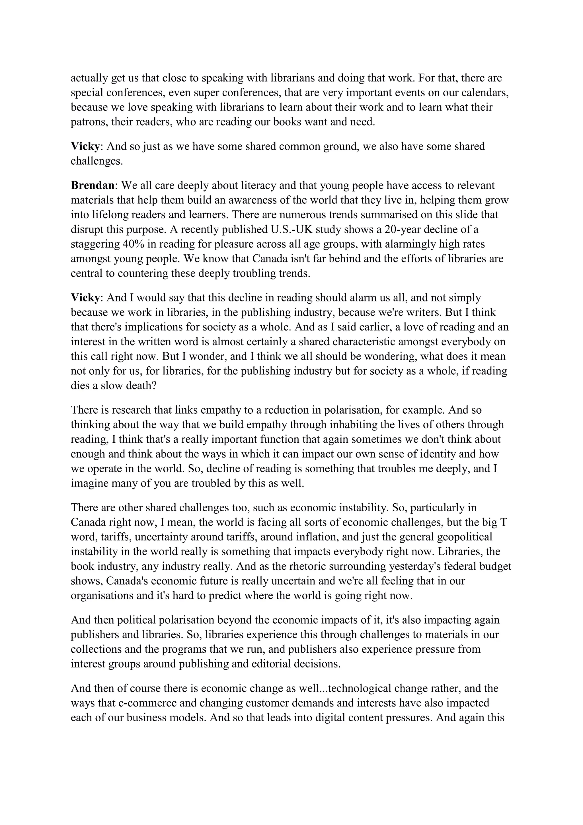 actually get us that close to speaking with librarians and doing that work. For that, there are
special conferences, even super conferences, that are very important events on our calendars,
because we love speaking with librarians to learn about their work and to learn what their
patrons, their readers, who are reading our books want and need.
Vicky: And so just as we have some shared common ground, we also have some shared
challenges.
Brendan: We all care deeply about literacy and that young people have access to relevant
materials that help them build an awareness of the world that they live in, helping them grow
into lifelong readers and learners. There are numerous trends summarised on this slide that
disrupt this purpose. A recently published U.S.-UK study shows a 20-year decline of a
staggering 40% in reading for pleasure across all age groups, with alarmingly high rates
amongst young people. We know that Canada isn't far behind and the efforts of libraries are
central to countering these deeply troubling trends.
Vicky: And I would say that this decline in reading should alarm us all, and not simply
because we work in libraries, in the publishing industry, because we're writers. But I think
that there's implications for society as a whole. And as I said earlier, a love of reading and an
interest in the written word is almost certainly a shared characteristic amongst everybody on
this call right now. But I wonder, and I think we all should be wondering, what does it mean
not only for us, for libraries, for the publishing industry but for society as a whole, if reading
dies a slow death?
There is research that links empathy to a reduction in polarisation, for example. And so
thinking about the way that we build empathy through inhabiting the lives of others through
reading, I think that's a really important function that again sometimes we don't think about
enough and think about the ways in which it can impact our own sense of identity and how
we operate in the world. So, decline of reading is something that troubles me deeply, and I
imagine many of you are troubled by this as well.
There are other shared challenges too, such as economic instability. So, particularly in
Canada right now, I mean, the world is facing all sorts of economic challenges, but the big T
word, tariffs, uncertainty around tariffs, around inflation, and just the general geopolitical
instability in the world really is something that impacts everybody right now. Libraries, the
book industry, any industry really. And as the rhetoric surrounding yesterday's federal budget
shows, Canada's economic future is really uncertain and we're all feeling that in our
organisations and it's hard to predict where the world is going right now.
And then political polarisation beyond the economic impacts of it, it's also impacting again
publishers and libraries. So, libraries experience this through challenges to materials in our
collections and the programs that we run, and publishers also experience pressure from
interest groups around publishing and editorial decisions.
And then of course there is economic change as well...technological change rather, and the
ways that e-commerce and changing customer demands and interests have also impacted
each of our business models. And so that leads into digital content pressures. And again this
 