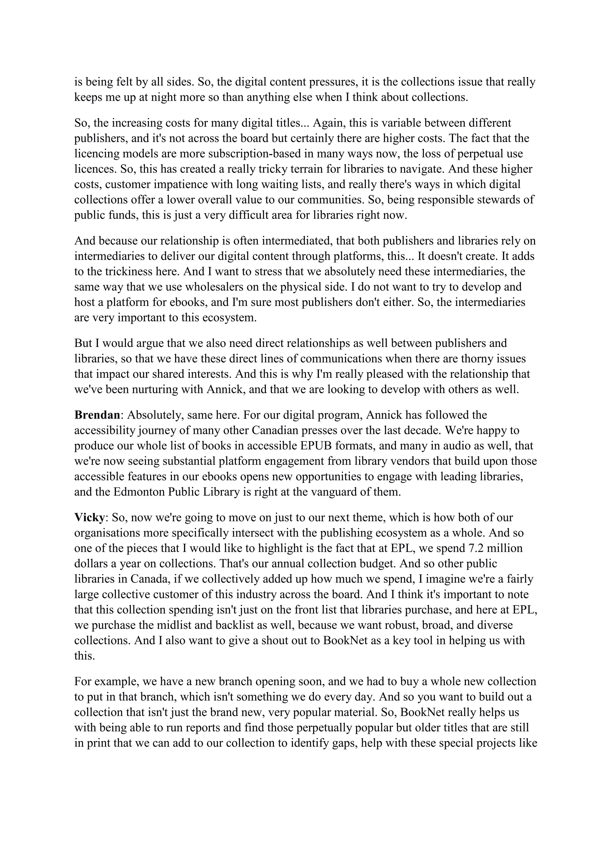 is being felt by all sides. So, the digital content pressures, it is the collections issue that really
keeps me up at night more so than anything else when I think about collections.
So, the increasing costs for many digital titles... Again, this is variable between different
publishers, and it's not across the board but certainly there are higher costs. The fact that the
licencing models are more subscription-based in many ways now, the loss of perpetual use
licences. So, this has created a really tricky terrain for libraries to navigate. And these higher
costs, customer impatience with long waiting lists, and really there's ways in which digital
collections offer a lower overall value to our communities. So, being responsible stewards of
public funds, this is just a very difficult area for libraries right now.
And because our relationship is often intermediated, that both publishers and libraries rely on
intermediaries to deliver our digital content through platforms, this... It doesn't create. It adds
to the trickiness here. And I want to stress that we absolutely need these intermediaries, the
same way that we use wholesalers on the physical side. I do not want to try to develop and
host a platform for ebooks, and I'm sure most publishers don't either. So, the intermediaries
are very important to this ecosystem.
But I would argue that we also need direct relationships as well between publishers and
libraries, so that we have these direct lines of communications when there are thorny issues
that impact our shared interests. And this is why I'm really pleased with the relationship that
we've been nurturing with Annick, and that we are looking to develop with others as well.
Brendan: Absolutely, same here. For our digital program, Annick has followed the
accessibility journey of many other Canadian presses over the last decade. We're happy to
produce our whole list of books in accessible EPUB formats, and many in audio as well, that
we're now seeing substantial platform engagement from library vendors that build upon those
accessible features in our ebooks opens new opportunities to engage with leading libraries,
and the Edmonton Public Library is right at the vanguard of them.
Vicky: So, now we're going to move on just to our next theme, which is how both of our
organisations more specifically intersect with the publishing ecosystem as a whole. And so
one of the pieces that I would like to highlight is the fact that at EPL, we spend 7.2 million
dollars a year on collections. That's our annual collection budget. And so other public
libraries in Canada, if we collectively added up how much we spend, I imagine we're a fairly
large collective customer of this industry across the board. And I think it's important to note
that this collection spending isn't just on the front list that libraries purchase, and here at EPL,
we purchase the midlist and backlist as well, because we want robust, broad, and diverse
collections. And I also want to give a shout out to BookNet as a key tool in helping us with
this.
For example, we have a new branch opening soon, and we had to buy a whole new collection
to put in that branch, which isn't something we do every day. And so you want to build out a
collection that isn't just the brand new, very popular material. So, BookNet really helps us
with being able to run reports and find those perpetually popular but older titles that are still
in print that we can add to our collection to identify gaps, help with these special projects like
 