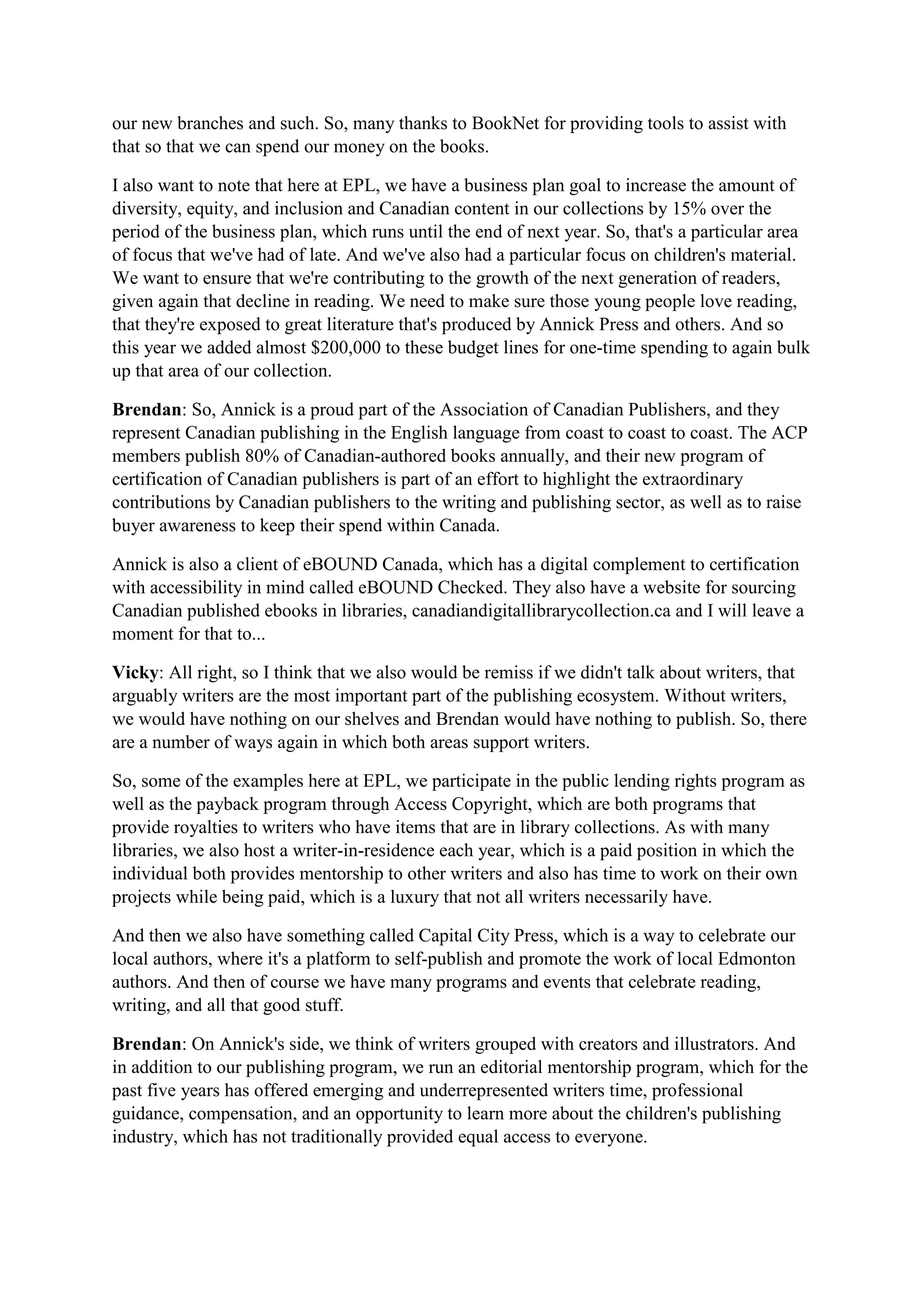 our new branches and such. So, many thanks to BookNet for providing tools to assist with
that so that we can spend our money on the books.
I also want to note that here at EPL, we have a business plan goal to increase the amount of
diversity, equity, and inclusion and Canadian content in our collections by 15% over the
period of the business plan, which runs until the end of next year. So, that's a particular area
of focus that we've had of late. And we've also had a particular focus on children's material.
We want to ensure that we're contributing to the growth of the next generation of readers,
given again that decline in reading. We need to make sure those young people love reading,
that they're exposed to great literature that's produced by Annick Press and others. And so
this year we added almost $200,000 to these budget lines for one-time spending to again bulk
up that area of our collection.
Brendan: So, Annick is a proud part of the Association of Canadian Publishers, and they
represent Canadian publishing in the English language from coast to coast to coast. The ACP
members publish 80% of Canadian-authored books annually, and their new program of
certification of Canadian publishers is part of an effort to highlight the extraordinary
contributions by Canadian publishers to the writing and publishing sector, as well as to raise
buyer awareness to keep their spend within Canada.
Annick is also a client of eBOUND Canada, which has a digital complement to certification
with accessibility in mind called eBOUND Checked. They also have a website for sourcing
Canadian published ebooks in libraries, canadiandigitallibrarycollection.ca and I will leave a
moment for that to...
Vicky: All right, so I think that we also would be remiss if we didn't talk about writers, that
arguably writers are the most important part of the publishing ecosystem. Without writers,
we would have nothing on our shelves and Brendan would have nothing to publish. So, there
are a number of ways again in which both areas support writers.
So, some of the examples here at EPL, we participate in the public lending rights program as
well as the payback program through Access Copyright, which are both programs that
provide royalties to writers who have items that are in library collections. As with many
libraries, we also host a writer-in-residence each year, which is a paid position in which the
individual both provides mentorship to other writers and also has time to work on their own
projects while being paid, which is a luxury that not all writers necessarily have.
And then we also have something called Capital City Press, which is a way to celebrate our
local authors, where it's a platform to self-publish and promote the work of local Edmonton
authors. And then of course we have many programs and events that celebrate reading,
writing, and all that good stuff.
Brendan: On Annick's side, we think of writers grouped with creators and illustrators. And
in addition to our publishing program, we run an editorial mentorship program, which for the
past five years has offered emerging and underrepresented writers time, professional
guidance, compensation, and an opportunity to learn more about the children's publishing
industry, which has not traditionally provided equal access to everyone.
 