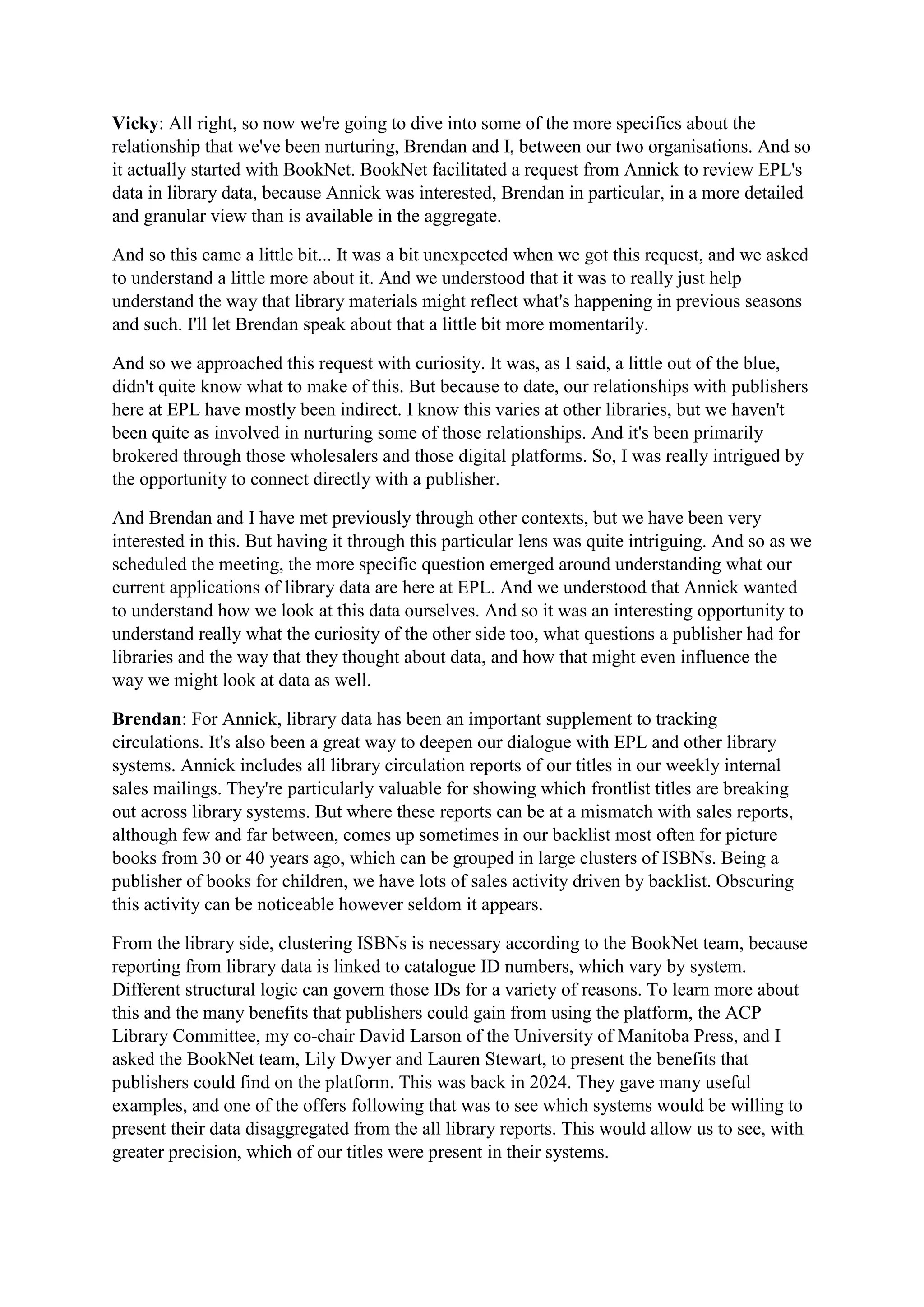Vicky: All right, so now we're going to dive into some of the more specifics about the
relationship that we've been nurturing, Brendan and I, between our two organisations. And so
it actually started with BookNet. BookNet facilitated a request from Annick to review EPL's
data in library data, because Annick was interested, Brendan in particular, in a more detailed
and granular view than is available in the aggregate.
And so this came a little bit... It was a bit unexpected when we got this request, and we asked
to understand a little more about it. And we understood that it was to really just help
understand the way that library materials might reflect what's happening in previous seasons
and such. I'll let Brendan speak about that a little bit more momentarily.
And so we approached this request with curiosity. It was, as I said, a little out of the blue,
didn't quite know what to make of this. But because to date, our relationships with publishers
here at EPL have mostly been indirect. I know this varies at other libraries, but we haven't
been quite as involved in nurturing some of those relationships. And it's been primarily
brokered through those wholesalers and those digital platforms. So, I was really intrigued by
the opportunity to connect directly with a publisher.
And Brendan and I have met previously through other contexts, but we have been very
interested in this. But having it through this particular lens was quite intriguing. And so as we
scheduled the meeting, the more specific question emerged around understanding what our
current applications of library data are here at EPL. And we understood that Annick wanted
to understand how we look at this data ourselves. And so it was an interesting opportunity to
understand really what the curiosity of the other side too, what questions a publisher had for
libraries and the way that they thought about data, and how that might even influence the
way we might look at data as well.
Brendan: For Annick, library data has been an important supplement to tracking
circulations. It's also been a great way to deepen our dialogue with EPL and other library
systems. Annick includes all library circulation reports of our titles in our weekly internal
sales mailings. They're particularly valuable for showing which frontlist titles are breaking
out across library systems. But where these reports can be at a mismatch with sales reports,
although few and far between, comes up sometimes in our backlist most often for picture
books from 30 or 40 years ago, which can be grouped in large clusters of ISBNs. Being a
publisher of books for children, we have lots of sales activity driven by backlist. Obscuring
this activity can be noticeable however seldom it appears.
From the library side, clustering ISBNs is necessary according to the BookNet team, because
reporting from library data is linked to catalogue ID numbers, which vary by system.
Different structural logic can govern those IDs for a variety of reasons. To learn more about
this and the many benefits that publishers could gain from using the platform, the ACP
Library Committee, my co-chair David Larson of the University of Manitoba Press, and I
asked the BookNet team, Lily Dwyer and Lauren Stewart, to present the benefits that
publishers could find on the platform. This was back in 2024. They gave many useful
examples, and one of the offers following that was to see which systems would be willing to
present their data disaggregated from the all library reports. This would allow us to see, with
greater precision, which of our titles were present in their systems.
 
