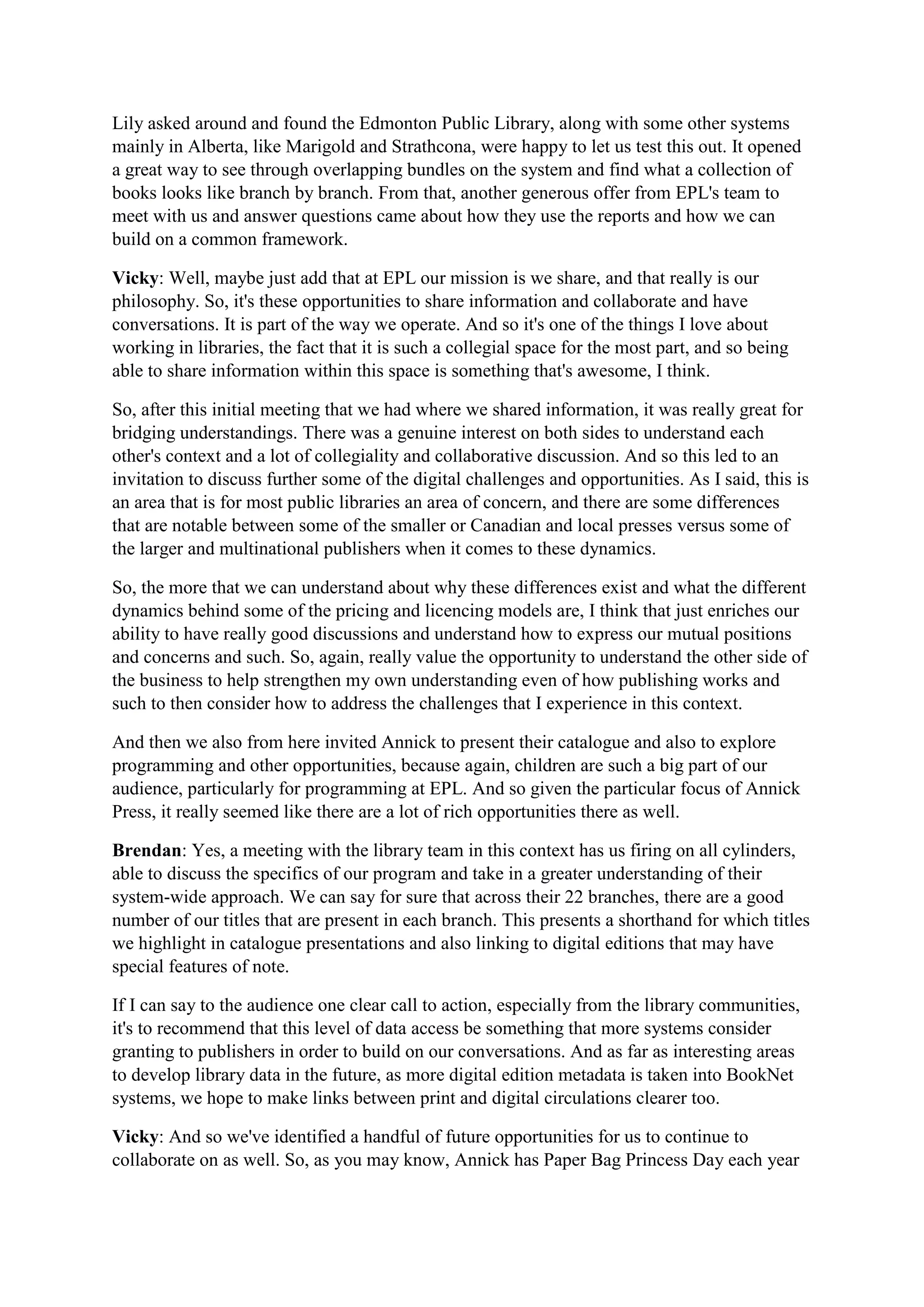 Lily asked around and found the Edmonton Public Library, along with some other systems
mainly in Alberta, like Marigold and Strathcona, were happy to let us test this out. It opened
a great way to see through overlapping bundles on the system and find what a collection of
books looks like branch by branch. From that, another generous offer from EPL's team to
meet with us and answer questions came about how they use the reports and how we can
build on a common framework.
Vicky: Well, maybe just add that at EPL our mission is we share, and that really is our
philosophy. So, it's these opportunities to share information and collaborate and have
conversations. It is part of the way we operate. And so it's one of the things I love about
working in libraries, the fact that it is such a collegial space for the most part, and so being
able to share information within this space is something that's awesome, I think.
So, after this initial meeting that we had where we shared information, it was really great for
bridging understandings. There was a genuine interest on both sides to understand each
other's context and a lot of collegiality and collaborative discussion. And so this led to an
invitation to discuss further some of the digital challenges and opportunities. As I said, this is
an area that is for most public libraries an area of concern, and there are some differences
that are notable between some of the smaller or Canadian and local presses versus some of
the larger and multinational publishers when it comes to these dynamics.
So, the more that we can understand about why these differences exist and what the different
dynamics behind some of the pricing and licencing models are, I think that just enriches our
ability to have really good discussions and understand how to express our mutual positions
and concerns and such. So, again, really value the opportunity to understand the other side of
the business to help strengthen my own understanding even of how publishing works and
such to then consider how to address the challenges that I experience in this context.
And then we also from here invited Annick to present their catalogue and also to explore
programming and other opportunities, because again, children are such a big part of our
audience, particularly for programming at EPL. And so given the particular focus of Annick
Press, it really seemed like there are a lot of rich opportunities there as well.
Brendan: Yes, a meeting with the library team in this context has us firing on all cylinders,
able to discuss the specifics of our program and take in a greater understanding of their
system-wide approach. We can say for sure that across their 22 branches, there are a good
number of our titles that are present in each branch. This presents a shorthand for which titles
we highlight in catalogue presentations and also linking to digital editions that may have
special features of note.
If I can say to the audience one clear call to action, especially from the library communities,
it's to recommend that this level of data access be something that more systems consider
granting to publishers in order to build on our conversations. And as far as interesting areas
to develop library data in the future, as more digital edition metadata is taken into BookNet
systems, we hope to make links between print and digital circulations clearer too.
Vicky: And so we've identified a handful of future opportunities for us to continue to
collaborate on as well. So, as you may know, Annick has Paper Bag Princess Day each year
 