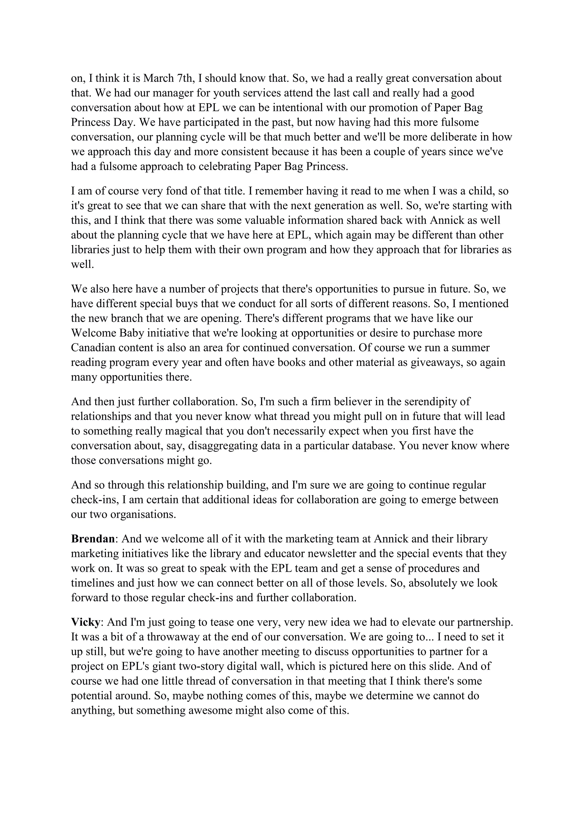 on, I think it is March 7th, I should know that. So, we had a really great conversation about
that. We had our manager for youth services attend the last call and really had a good
conversation about how at EPL we can be intentional with our promotion of Paper Bag
Princess Day. We have participated in the past, but now having had this more fulsome
conversation, our planning cycle will be that much better and we'll be more deliberate in how
we approach this day and more consistent because it has been a couple of years since we've
had a fulsome approach to celebrating Paper Bag Princess.
I am of course very fond of that title. I remember having it read to me when I was a child, so
it's great to see that we can share that with the next generation as well. So, we're starting with
this, and I think that there was some valuable information shared back with Annick as well
about the planning cycle that we have here at EPL, which again may be different than other
libraries just to help them with their own program and how they approach that for libraries as
well.
We also here have a number of projects that there's opportunities to pursue in future. So, we
have different special buys that we conduct for all sorts of different reasons. So, I mentioned
the new branch that we are opening. There's different programs that we have like our
Welcome Baby initiative that we're looking at opportunities or desire to purchase more
Canadian content is also an area for continued conversation. Of course we run a summer
reading program every year and often have books and other material as giveaways, so again
many opportunities there.
And then just further collaboration. So, I'm such a firm believer in the serendipity of
relationships and that you never know what thread you might pull on in future that will lead
to something really magical that you don't necessarily expect when you first have the
conversation about, say, disaggregating data in a particular database. You never know where
those conversations might go.
And so through this relationship building, and I'm sure we are going to continue regular
check-ins, I am certain that additional ideas for collaboration are going to emerge between
our two organisations.
Brendan: And we welcome all of it with the marketing team at Annick and their library
marketing initiatives like the library and educator newsletter and the special events that they
work on. It was so great to speak with the EPL team and get a sense of procedures and
timelines and just how we can connect better on all of those levels. So, absolutely we look
forward to those regular check-ins and further collaboration.
Vicky: And I'm just going to tease one very, very new idea we had to elevate our partnership.
It was a bit of a throwaway at the end of our conversation. We are going to... I need to set it
up still, but we're going to have another meeting to discuss opportunities to partner for a
project on EPL's giant two-story digital wall, which is pictured here on this slide. And of
course we had one little thread of conversation in that meeting that I think there's some
potential around. So, maybe nothing comes of this, maybe we determine we cannot do
anything, but something awesome might also come of this.
 