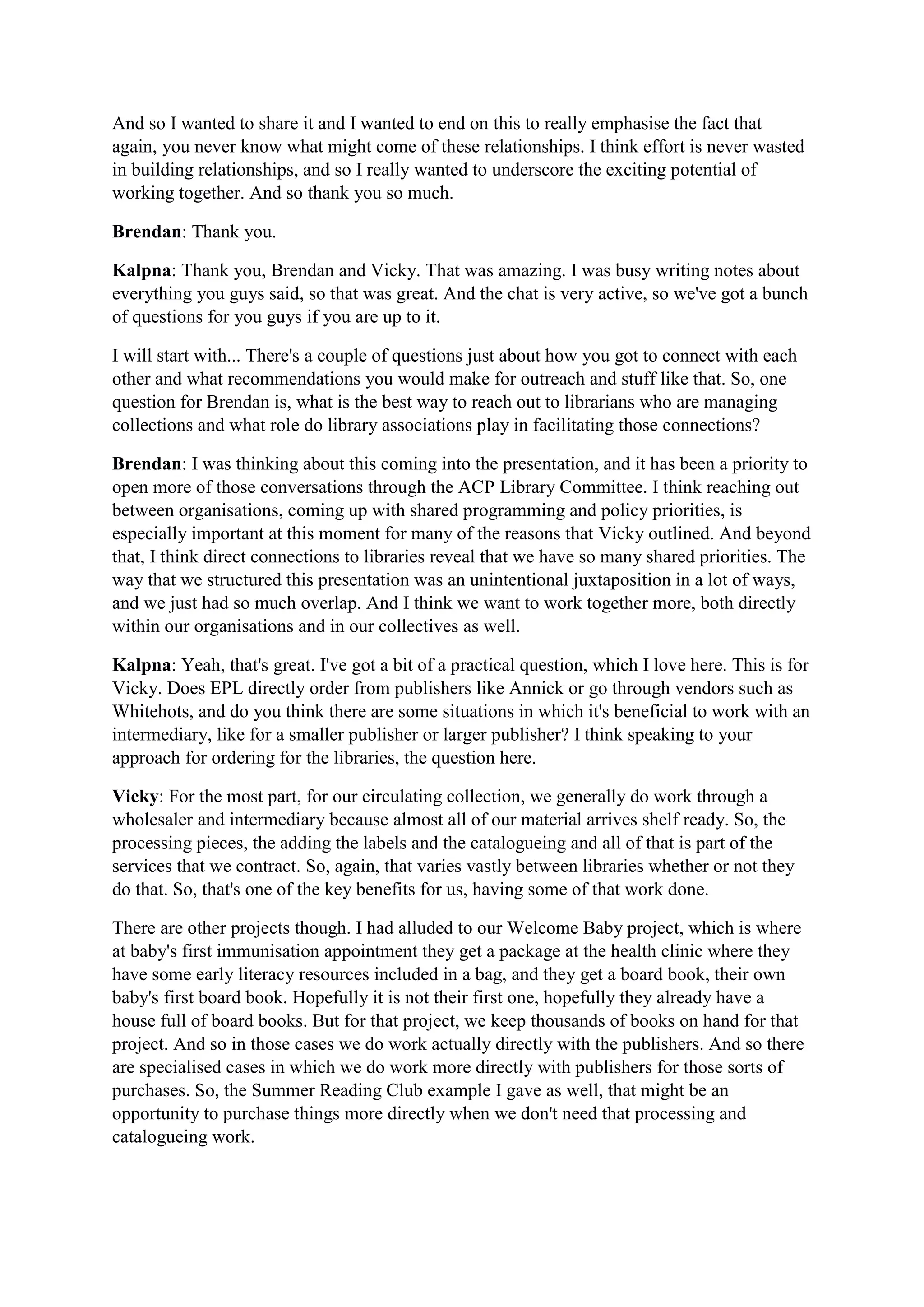 And so I wanted to share it and I wanted to end on this to really emphasise the fact that
again, you never know what might come of these relationships. I think effort is never wasted
in building relationships, and so I really wanted to underscore the exciting potential of
working together. And so thank you so much.
Brendan: Thank you.
Kalpna: Thank you, Brendan and Vicky. That was amazing. I was busy writing notes about
everything you guys said, so that was great. And the chat is very active, so we've got a bunch
of questions for you guys if you are up to it.
I will start with... There's a couple of questions just about how you got to connect with each
other and what recommendations you would make for outreach and stuff like that. So, one
question for Brendan is, what is the best way to reach out to librarians who are managing
collections and what role do library associations play in facilitating those connections?
Brendan: I was thinking about this coming into the presentation, and it has been a priority to
open more of those conversations through the ACP Library Committee. I think reaching out
between organisations, coming up with shared programming and policy priorities, is
especially important at this moment for many of the reasons that Vicky outlined. And beyond
that, I think direct connections to libraries reveal that we have so many shared priorities. The
way that we structured this presentation was an unintentional juxtaposition in a lot of ways,
and we just had so much overlap. And I think we want to work together more, both directly
within our organisations and in our collectives as well.
Kalpna: Yeah, that's great. I've got a bit of a practical question, which I love here. This is for
Vicky. Does EPL directly order from publishers like Annick or go through vendors such as
Whitehots, and do you think there are some situations in which it's beneficial to work with an
intermediary, like for a smaller publisher or larger publisher? I think speaking to your
approach for ordering for the libraries, the question here.
Vicky: For the most part, for our circulating collection, we generally do work through a
wholesaler and intermediary because almost all of our material arrives shelf ready. So, the
processing pieces, the adding the labels and the catalogueing and all of that is part of the
services that we contract. So, again, that varies vastly between libraries whether or not they
do that. So, that's one of the key benefits for us, having some of that work done.
There are other projects though. I had alluded to our Welcome Baby project, which is where
at baby's first immunisation appointment they get a package at the health clinic where they
have some early literacy resources included in a bag, and they get a board book, their own
baby's first board book. Hopefully it is not their first one, hopefully they already have a
house full of board books. But for that project, we keep thousands of books on hand for that
project. And so in those cases we do work actually directly with the publishers. And so there
are specialised cases in which we do work more directly with publishers for those sorts of
purchases. So, the Summer Reading Club example I gave as well, that might be an
opportunity to purchase things more directly when we don't need that processing and
catalogueing work.
 