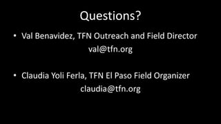 Questions?
? Val Benavidez, TFN Outreach and Field Director
val@tfn.org
? Claudia Yoli Ferla, TFN El Paso Field Organizer
claudia@tfn.org
 