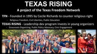 TEXAS RISING
A project of the Texas Freedom Network
TFN - Founded in 1995 by Cecile Richards to counter religious right
- Religious Freedom, Civil Liberties, Public Education
TEXAS RISING - Leadership dev program invests in young organizers
- Grassroots Organizing, Public Policy Advocacy, Civic Engagement
 