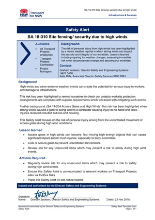 SA 18-310 Site fencing/ security due to high winds
Infrastructure & Services
Issued and authorised by the Director Safety and Engineering Systems Safety Alert Template.docx
Safety Alert Page 1 of 1
Safety Alert
SA 18-310 Site fencing/ security due to high winds
Audience
• All Transport
Projects
employees
• Transport
Projects
Contractors
• Project
Managers
Background
The risk of personal injury from high winds has been highlighted
by a recent weather reports in which strong winds can impact
the security and integrity of our worksites. Lessons learned
include preparing for weather changes, assessing immediate
risk when circumstances change and securing our worksites.
Contact:
Graham Jackson, Director Safety and Engineering Systems
9422 5450
Kylie Mills, Associate Director Safety Services 9200 0243
Background
High winds and other extreme weather events can create the potential for serious injury to workers
and damage to infrastructure.
This risk has been highlighted to remind ourselves to check our projects worksite protection
arrangements are compliant with supplier requirements which will assist with mitigating such events.
Further background: (SA 14-234 Access Gates and High Winds) this risk has been highlighted when
strong winds caused a gate to swing and hit a contractor causing injury to his hand and knee.
Injuries received included sutures and bruising.
This Safety Alert focuses on the risk of personal injury arising from the uncontrolled movement of
access gates during high wind conditions.
Lesson learned
• Access gates in high winds can become fast moving high energy objects that can cause
significant impact and/or crush injuries, especially to body extremities.
• Lock or secure gates to prevent uncontrolled movements.
• Review site for any unsecured items which may present a risk to safety during high wind
events.
Actions Required
• Regularly review site for any unsecured items which may present a risk to safety
during high wind events
• Ensure this Safety Alert is communicated to relevant workers on Transport Projects
sites via toolbox talks
• Place this Safety Alert on site notice boards
Issued and authorised by the Director Safety and Engineering Systems
Signature ____________________________________________
Name: Graham Jackson, Director Safety and Engineering Systems. Dated: 23 Nov 2018
 