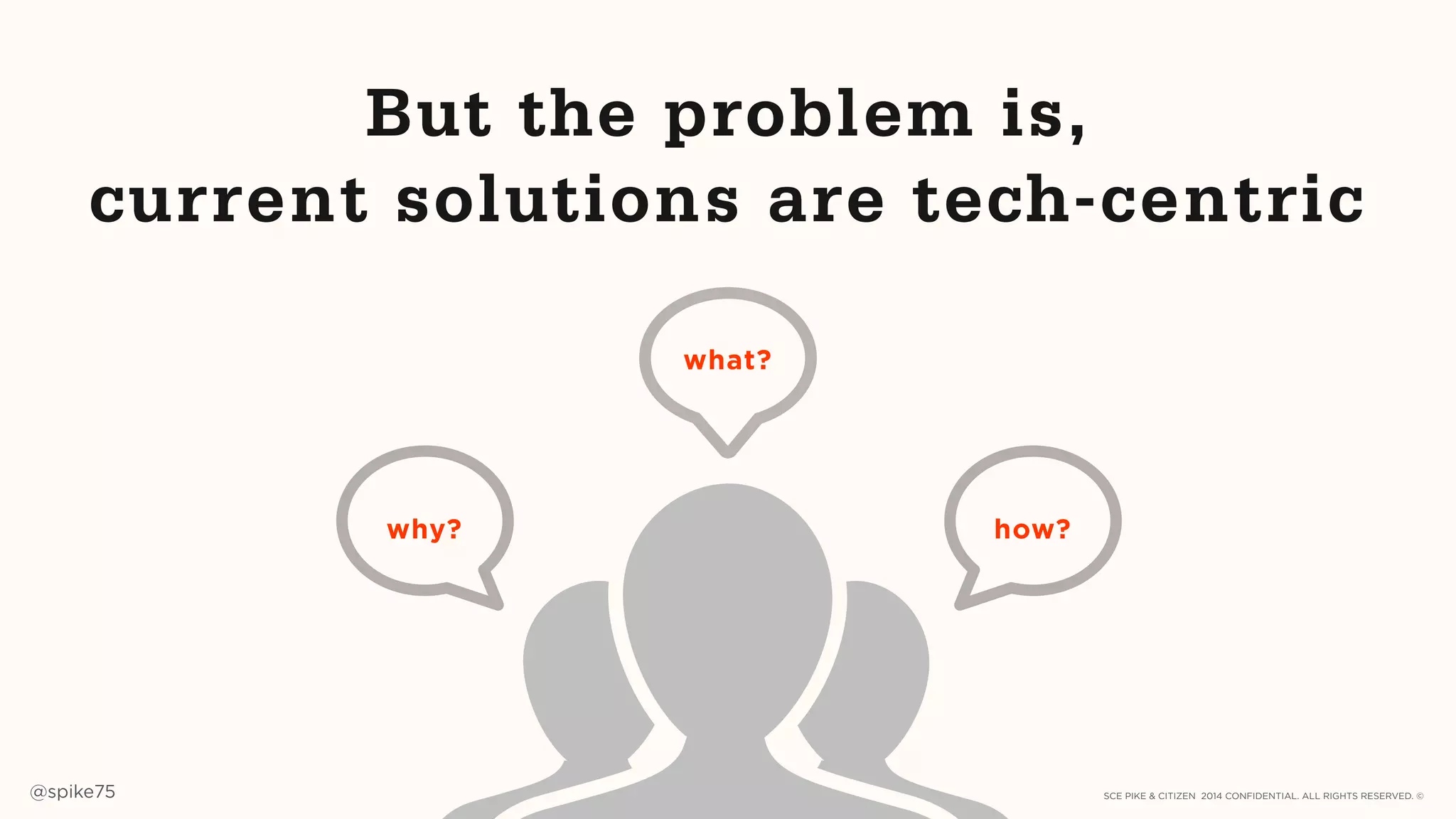SCE PIKE & CITIZEN 2014 CONFIDENTIAL. ALL RIGHTS RESERVED. ©@spike75 13
why? how?
But the problem is,
current solutions are tech-centric
what?
SCE PIKE 2014 CONFIDENTIAL. ALL RIGHTS RESERVED. ©
 