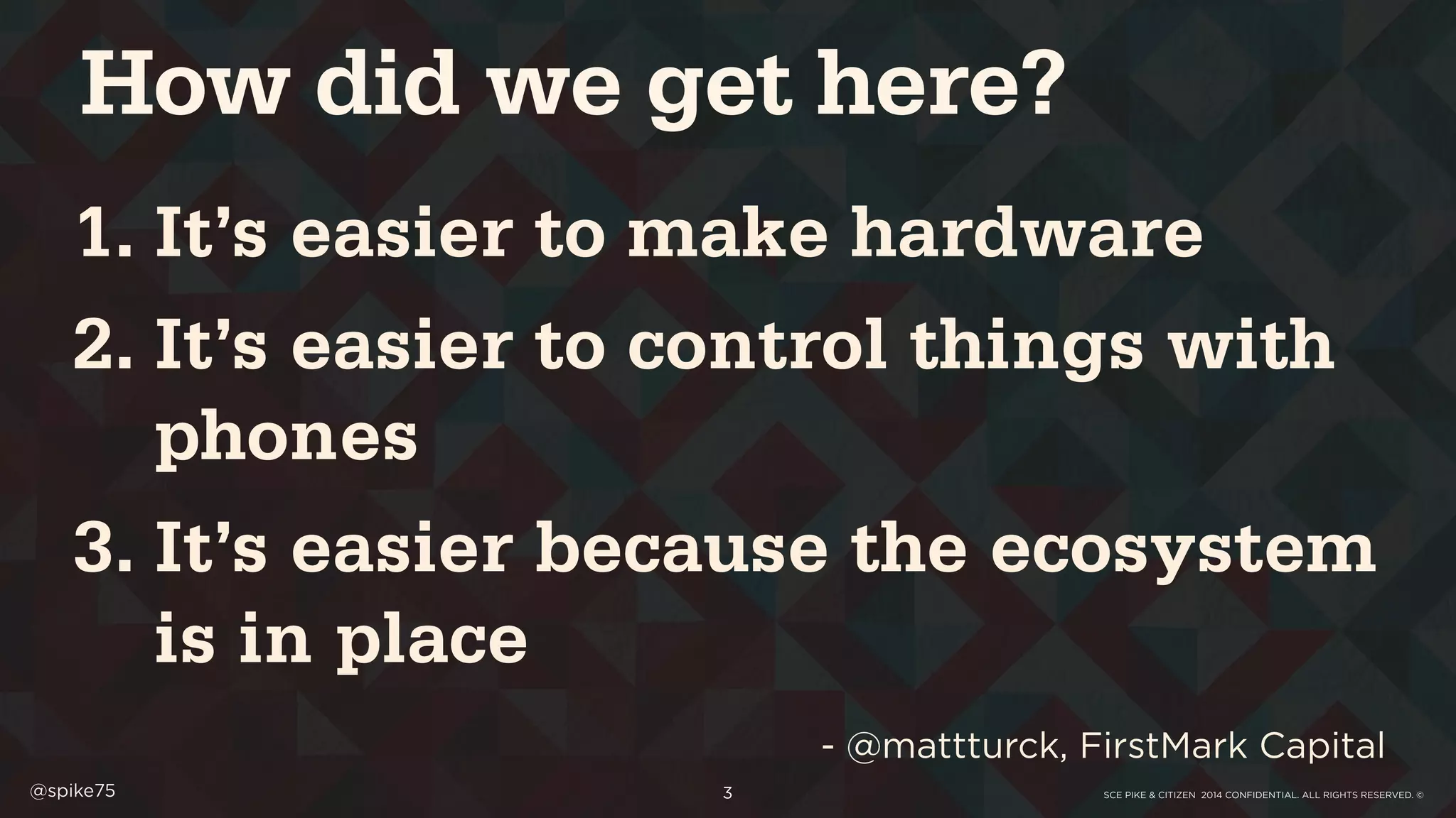 SCE PIKE & CITIZEN 2014 CONFIDENTIAL. ALL RIGHTS RESERVED. ©@spike75 3
1. It’s easier to make hardware
2. It’s easier to control things with
phones
3. It’s easier because the ecosystem
is in place
- @mattturck, FirstMark Capital
How did we get here?
 