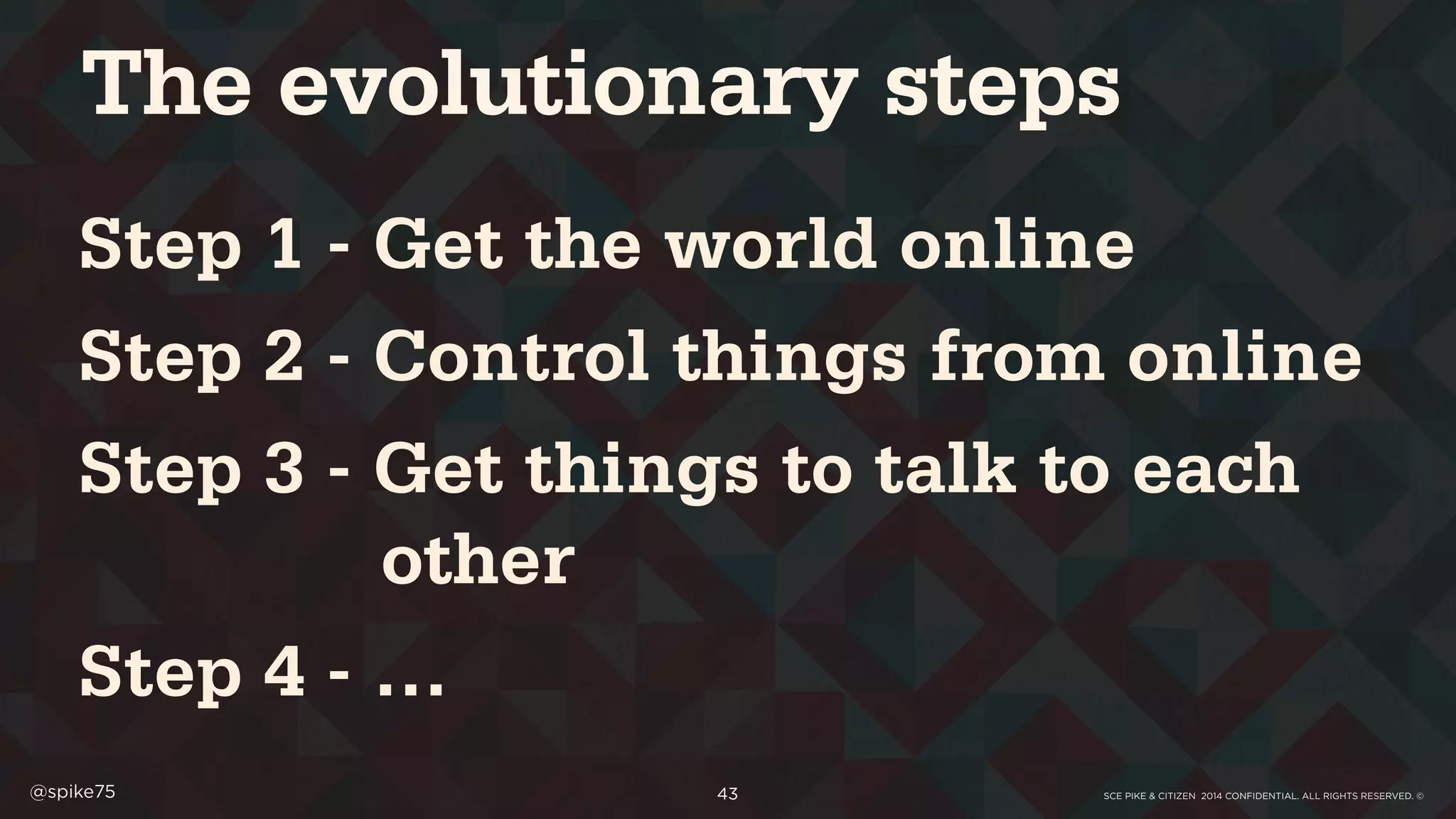 SCE PIKE & CITIZEN 2014 CONFIDENTIAL. ALL RIGHTS RESERVED. ©@spike75 43
Step 1 - Get the world online
Step 2 - Control things from online
Step 3 - Get things to talk to each
other
Step 4 - …
The evolutionary steps
 