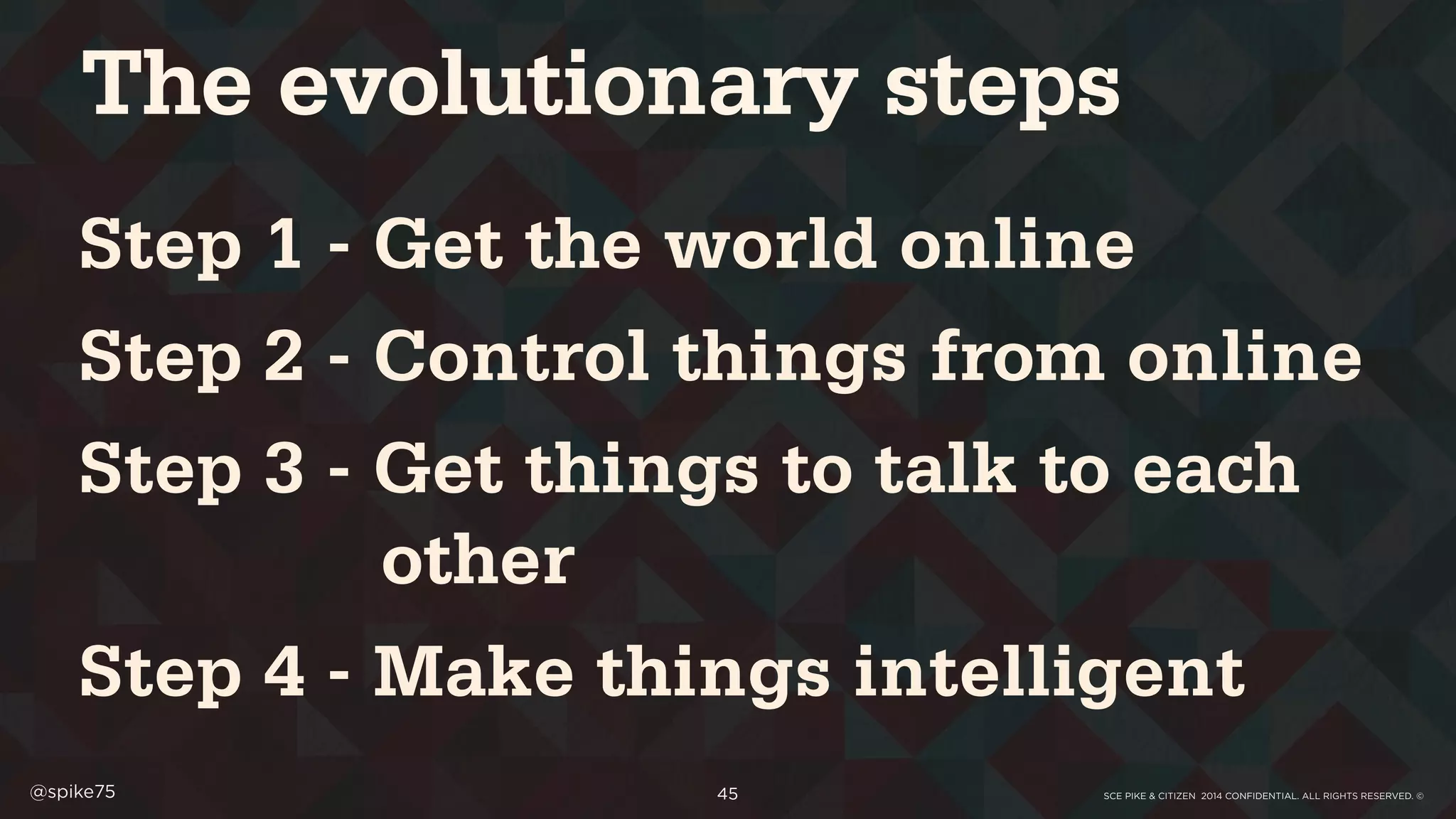 SCE PIKE & CITIZEN 2014 CONFIDENTIAL. ALL RIGHTS RESERVED. ©@spike75 45
Step 1 - Get the world online
Step 2 - Control things from online
Step 3 - Get things to talk to each
other
Step 4 - Make things intelligent
The evolutionary steps
 