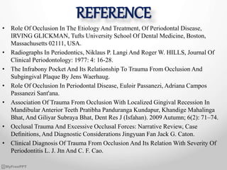 REFERENCE
• Role Of Occlusion In The Etiology And Treatment, Of Periodontal Disease,
IRVING GLICKMAN, Tufts University School Of Dental Medicine, Boston,
Massachusetts 02111, USA.
• Radiographs In Periodontics, Niklaus P. Langi And Roger W. HILLS, Journal Of
Clinical Periodontology: 1977: 4: 16-28.
• The Infrabony Pocket And Its Relationship To Trauma From Occlusion And
Subgingival Plaque By Jens Waerhaug.
• Role Of Occlusion In Periodontal Disease, Euloir Passanezi, Adriana Campos
Passanezi Sant'ana.
• Association Of Trauma From Occlusion With Localized Gingival Recession In
Mandibular Anterior Teeth Pratibha Panduranga Kundapur, Khandige Mahalinga
Bhat, And Giliyar Subraya Bhat, Dent Res J (Isfahan). 2009 Autumn; 6(2): 71–74.
• Occlusal Trauma And Excessive Occlusal Forces: Narrative Review, Case
Deﬁnitions, And Diagnostic Considerations Jingyuan Fan Jack G. Caton.
• Clinical Diagnosis Of Trauma From Occlusion And Its Relation With Severity Of
Periodontitis L. J. Jtn And C. F. Cao.
 