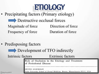 ETIOLOGY
• Precipitating factors (Primary etiology)
Destructive occlusal forces
Magnitude of force Direction of force
Frequency of force Duration of force
• Predisposing factors
Development of TFO indirectly
Intrinsic factors Extrinsic factors
 