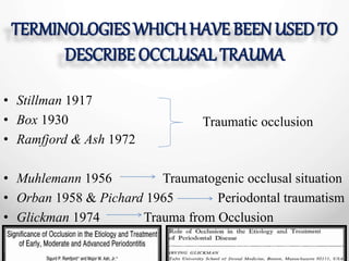 TERMINOLOGIES WHICH HAVE BEEN USED TO
DESCRIBE OCCLUSAL TRAUMA
• Stillman 1917
• Box 1930
• Ramfjord & Ash 1972
• Muhlemann 1956 Traumatogenic occlusal situation
• Orban 1958 & Pichard 1965 Periodontal traumatism
• Glickman 1974 Trauma from Occlusion
Traumatic occlusion
 